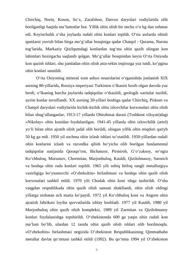 Chirchiq,  Norin,  Koson,  So‘x,  Zarafshon,  Darvoz  daryolari  vodiylarida  olib
borilganligi haqida ma’lumotlar bor. Yillik oltin olish bir necha o‘n kg dan oshmas
edi. Keyinchalik o‘sha joylarda rudali oltin konlari topildi. O‘rta asrlarda oltinli
qumlarni yuvish bilan birga mo‘g‘ullar bosqiniga qadar Chatqol - Qurama, Nurota
tog‘larida,  Markaziy  Qizilqumdagi  konlardan  tug‘ma  oltin  qazib  olingan  kon
lahimlari hozirgacha saqlanib qolgan. Mo‘g‘ullar bosqinidan keyin O‘rta Osiyoda
kon qazish ishlari, shu jumladan oltin olish asta-sekin inqirozga yuz tutdi, ko‘pgina
oltin konlari unutildi.
O‘rta Osiyoning mineral xom ashyo resurslarini o‘rganishda jonlanish XIX
asrning 80-yillarida, Rossiya imperiyasi Turkiston o‘lkasini bosib olgan davrda yuz
berdi; o‘lkaning barcha joylarida tadqiqotlar o‘tkazildi, geologik xaritalar tuzildi,
ayrim konlar tavsiflandi. XX asrning 20-yillari boshiga qadar Chirchiq, Piskom va
Chatqol daryolari vodiylarida kichik-kichik oltin izlovchilar korxonalari oltin olish
bilan shug‘ullanganlar, 1913-17 yillarda Obirahmat darasi (Toshkent viloyati)dagi
«Nikolay» oltin konidan foydalanilgan. 1941-45 yillarda oltin izlovchilik (artel)
yo‘li bilan oltin ajratib olish jadal olib borildi, olingan yillik oltin miqdori qariyb
50 kg ga etdi. 1950 yil sochma oltin izlash ishlari to‘xtatildi. 1950-yillardan rudali
oltin  konlarini  izlash  va  razvedka  qilish  bo‘yicha  olib  borilgan  fundamental
tadqiqotlar  natijasida  Qoraqo‘ton,  Bichanzor,  Pirmirob,  G‘o‘zaksoy,  so‘ngra
Ko‘chbuloq, Muruntov, Chormitan, Marjonbuloq, Kauldi, Qizilolmasoy, Sarmich
va boshqa oltin ruda konlari topildi. 1965 yili sobiq Ittifoq rangli metallurgiya
vazirligiga bo‘ysunuvchi «O‘zbekoltin» birlashmasi va boshqa oltin qazib olish
korxonalari  tashkil  etildi. 1970 yili  Chodak  oltin koni  ishga  tushirildi. O‘sha
vaqgdan  respublikada  oltin  qazib  olish  sanoati  shakllandi,  oltin  olish  oldingi
yillarga nisbatan uch marta ko‘paydi. 1972 yil Ko‘chbuloq koni va Angren oltin
ajratish fabrikasi loyiha quvvatlarida ishlay boshladi. 1977 yil Kauldi, 1980 yil
Marjonbuloq oltin qazib olish kompleksi, 1989 yil Zarmitan va Qizilolmasoy
konlari foydalanishga topshirildi. O‘zbekistonda 600 ga yaqin oltin rudali kon
ma’lum  bo‘lib,  ulardan  12  tasida  oltin  qazib  olish  ishlari  olib  borilmoqda.
«O‘zbekoltin» birlashmasi  negizida O‘zbekiston Respublikasining Qimmatbaho
metallar davlat qo‘mitasi tashkil etildi (1992). Bu qo‘mita 1994 yil O‘zbekiston
5
