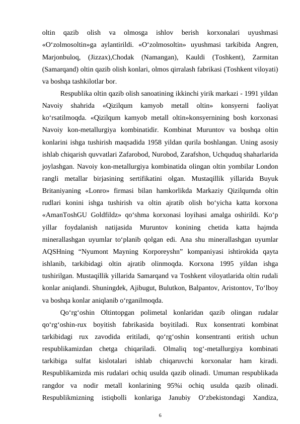 oltin  qazib  olish  va  olmosga  ishlov  berish  korxonalari  uyushmasi
«O‘zolmosoltin»ga  aylantirildi.  «O‘zolmosoltin»  uyushmasi  tarkibida  Angren,
Marjonbuloq,  (Jizzax),Chodak  (Namangan),  Kauldi  (Toshkent),  Zarmitan
(Samarqand) oltin qazib olish konlari, olmos qirralash fabrikasi (Toshkent viloyati)
va boshqa tashkilotlar bor.
Respublika oltin qazib olish sanoatining ikkinchi yirik markazi - 1991 yildan
Navoiy  shahrida  «Qizilqum  kamyob  metall  oltin»  konsyerni  faoliyat
ko‘rsatilmoqda. «Qizilqum  kamyob metall  oltin»konsyernining bosh korxonasi
Navoiy  kon-metallurgiya  kombinatidir.  Kombinat  Muruntov  va  boshqa  oltin
konlarini ishga tushirish maqsadida 1958 yildan qurila boshlangan. Uning asosiy
ishlab chiqarish quvvatlari Zafarobod, Nurobod, Zarafshon, Uchquduq shaharlarida
joylashgan. Navoiy kon-metallurgiya kombinatida olingan oltin yombilar London
rangli  metallar  birjasining  sertifikatini  olgan. Mustaqillik  yillarida  Buyuk
Britaniyaning  «Lonro»  firmasi  bilan  hamkorlikda  Markaziy  Qizilqumda  oltin
rudlari  konini  ishga  tushirish  va  oltin  ajratib  olish  bo‘yicha  katta  korxona
«AmanToshGU Goldfildz» qo‘shma korxonasi  loyihasi amalga oshirildi. Ko‘p
yillar  foydalanish  natijasida  Muruntov  konining  chetida  katta  hajmda
minerallashgan uyumlar to‘planib qolgan edi. Ana shu minerallashgan uyumlar
AQSHning  “Nyumont  Mayning  Korporeyshn”  kompaniyasi  ishtirokida  qayta
ishlanib,  tarkibidagi  oltin  ajratib  olinmoqda.  Korxona  1995  yildan  ishga
tushirilgan. Mustaqillik yillarida Samarqand va Toshkent viloyatlarida oltin rudali
konlar aniqlandi. Shuningdek, Ajibugut, Bulutkon, Balpantov, Aristontov, To‘lboy
va boshqa konlar aniqlanib o‘rganilmoqda.
Qo‘rg‘oshin  Oltintopgan  polimetal  konlaridan  qazib  olingan  rudalar
qo‘rg‘oshin-rux  boyitish  fabrikasida  boyitiladi.  Rux  konsentrati  kombinat
tarkibidagi  rux  zavodida  eritiladi,  qo‘rg‘oshin  konsentranti  eritish  uchun
respublikamizdan  chetga  chiqariladi.  Olmaliq  tog‘-metallurgiya  kombinati
tarkibiga  sulfat  kislotalari  ishlab  chiqaruvchi  korxonalar  ham  kiradi.
Respublikamizda mis rudalari ochiq usulda qazib olinadi. Umuman respublikada
rangdor  va  nodir  metall  konlarining  95%i  ochiq  usulda  qazib  olinadi.
Respublikmizning  istiqbolli  konlariga  Janubiy  O‘zbekistondagi  Xandiza,
6
