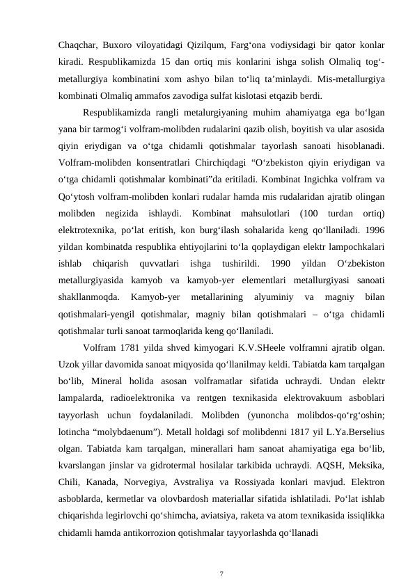 Chaqchar, Buxoro viloyatidagi Qizilqum, Farg‘ona vodiysidagi bir qator konlar
kiradi.  Respublikamizda 15 dan ortiq mis konlarini ishga solish Olmaliq tog‘-
metallurgiya kombinatini xom ashyo bilan to‘liq ta’minlaydi. Mis-metallurgiya
kombinati Olmaliq ammafos zavodiga sulfat kislotasi etqazib berdi.
Respublikamizda  rangli metalurgiyaning muhim  ahamiyatga ega bo‘lgan
yana bir tarmog‘i volfram-molibden rudalarini qazib olish, boyitish va ular asosida
qiyin  eriydigan  va  o‘tga  chidamli  qotishmalar  tayorlash  sanoati  hisoblanadi.
Volfram-molibden konsentratlari Chirchiqdagi “O‘zbekiston qiyin eriydigan va
o‘tga chidamli qotishmalar kombinati”da eritiladi. Kombinat Ingichka volfram va
Qo‘ytosh volfram-molibden konlari rudalar hamda mis rudalaridan ajratib olingan
molibden  negizida  ishlaydi.  Kombinat  mahsulotlari  (100  turdan  ortiq)
elektrotexnika, po‘lat eritish, kon burg‘ilash sohalarida keng qo‘llaniladi. 1996
yildan kombinatda respublika ehtiyojlarini to‘la qoplaydigan elektr lampochkalari
ishlab  chiqarish  quvvatlari  ishga  tushirildi.  1990  yildan  O‘zbekiston
metallurgiyasida  kamyob  va  kamyob-yer  elementlari  metallurgiyasi  sanoati
shakllanmoqda.  Kamyob-yer  metallarining  alyuminiy  va  magniy  bilan
qotishmalari-yengil  qotishmalar,  magniy  bilan  qotishmalari  –  o‘tga  chidamli
qotishmalar turli sanoat tarmoqlarida keng qo‘llaniladi.
Volfram 1781 yilda shved kimyogari  K.V.SHeele volframni ajratib olgan.
Uzok yillar davomida sanoat miqyosida qo‘llanilmay keldi. Tabiatda kam tarqalgan
bo‘lib,  Mineral  holida  asosan  volframatlar  sifatida  uchraydi.  Undan  elektr
lampalarda,  radioelektronika  va  rentgen  texnikasida  elektrovakuum  asboblari
tayyorlash  uchun  foydalaniladi.  Molibden  (yunoncha  molibdos-qo‘rg‘oshin;
lotincha “molybdaenum”). Metall holdagi sof molibdenni 1817 yil L.Ya.Berselius
olgan. Tabiatda kam tarqalgan, minerallari ham sanoat ahamiyatiga ega bo‘lib,
kvarslangan jinslar va gidrotermal hosilalar tarkibida uchraydi. AQSH, Meksika,
Chili,  Kanada,  Norvegiya,  Avstraliya  va  Rossiyada  konlari  mavjud.  Elektron
asboblarda, kermetlar va olovbardosh materiallar sifatida ishlatiladi. Po‘lat ishlab
chiqarishda legirlovchi qo‘shimcha, aviatsiya, raketa va atom texnikasida issiqlikka
chidamli hamda antikorrozion qotishmalar tayyorlashda qo‘llanadi
7
