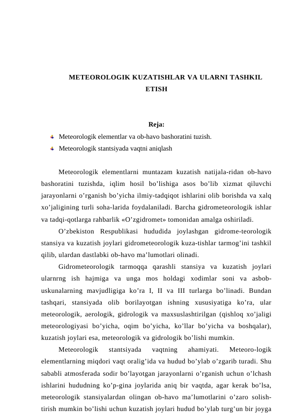 METEOROLOGIK KUZATISHLAR VA ULARNI TASHKIL
ETISH
Reja:
Meteorologik elementlar va ob-havo bashoratini tuzish. 
Meteorologik stantsiyada vaqtni aniqlash 
Meteorologik  elementlarni  muntazam  kuzatish  natijala-ridan  ob-havo
bashoratini  tuzishda,  iqlim  hosil  bo’lishiga  asos  bo’lib  xizmat  qiluvchi
jarayonlarni o’rganish bo’yicha ilmiy-tadqiqot ishlarini olib borishda va xalq
xo’jaligining turli soha-larida foydalaniladi. Barcha gidrometeorologik ishlar
va tadqi-qotlarga rahbarlik «O’zgidromet» tomonidan amalga oshiriladi.
O’zbekiston  Respublikasi  hududida  joylashgan  gidrome-teorologik
stansiya va kuzatish joylari gidrometeorologik kuza-tishlar tarmog’ini tashkil
qilib, ulardan dastlabki ob-havo ma’lumotlari olinadi.
Gidrometeorologik  tarmoqqa  qarashli  stansiya  va  kuzatish  joylari
ularnrng  ish  hajmiga  va  unga  mos  holdagi  xodimlar  soni  va  asbob-
uskunalarning  mavjudligiga  ko’ra  I,  II  va  III  turlarga  bo’linadi.  Bundan
tashqari,  stansiyada  olib  borilayotgan  ishning  xususiyatiga  ko’ra,  ular
meteorologik, aerologik, gidrologik va maxsuslashtirilgan (qishloq xo’jaligi
meteorologiyasi  bo’yicha,  oqim  bo’yicha,  ko’llar  bo’yicha  va  boshqalar),
kuzatish joylari esa, meteorologik va gidrologik bo’lishi mumkin.
Meteorologik  stantsiyada  vaqtning  ahamiyati.  Meteoro-logik
elementlarning miqdori vaqt oralig’ida va hudud bo’ylab o’zgarib turadi. Shu
sababli atmosferada sodir bo’layotgan jarayonlarni o’rganish uchun o’lchash
ishlarini hududning ko’p-gina joylarida aniq bir vaqtda, agar kerak bo’lsa,
meteorologik stansiyalardan  olingan ob-havo ma’lumotlarini  o’zaro solish-
tirish mumkin bo’lishi uchun kuzatish joylari hudud bo’ylab turg’un bir joyga
