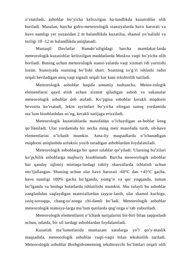 o’rnatiladi,  asboblar  bo’yicha  kelisxilgan  ba-landlikda  kuzatishlar  olib
boriladi. Masalan, barcha gidro-meteorologik stansiyalarda havo harorati va
havo namligi yer yuzasidan 2 m balandlikda kuzatilsa, shamol yo’nalishi va
tezligi 10 -12 m balandlikda aniqlanadi.
Mustaqil  Davlatlar  Hamdo’stligidagi  barcha  mamlakat-larda
meteorologik kuzatishlar kelisxilgan muddatlarda Moskva vaqti bo’yicha olib
boriladi. Buning uchun meteorologik stansi-yalarda vaqt xizmati ish yuritishi
lozim.  Stansiyada  soatning  bo’lishi  shart.  Soatning  to’g’ri  ishlashi  radio
orqali beriladigan aniq vaqt signali orqali har kuni tekshirilib turiladi.
Meteorologik  asboblar  haqida  umumiy  tushuncha.  Meteo-rologik
elementlarni  qayd  etish  uchun  xizmat  qiladigan  asbob  va  uskunalar
meteorologik  asboblar  deb  ataladi.  Ko’pgina  asboblar  kerakli  miqdorni
bevosita  ko’rsatadi,  lekin  ayrimlari  bo’yicha  olingan  sanoq  yordamida
ma’lum hisoblashdan so’ng, kerakli natijaga erisxiladi.
Meteorologik  kuzatishlarda  masofadan  o’lchaydigan  as-boblar  keng
qo’llaniladi. Ular yordamida bir necha ming metr masofada turib, ob-havo
elementlarini  o’lchash  mumkin.  Ama-liy  maqsadlarda  o’lchanadigan
miqdorni aniqlashda uzluksiz yozib turadigan asboblardan foydalaniladi.
Meteorologik asboblarga bir qator talablar qo’yiladi. Ularning ba’zilari
ko’pchilik  asboblarga  majburiy  hisoblanadi.  Barcha  meteorologik  asboblar
har  qanday  iqlimiy  mintaqa-lardagi  tabiiy  sharoitlarda  ishlatish  uchun
mo’ljallangan. Shuning uchun ular havo harorati -60°C dan +45°C gacha,
havo  namligi  100%  gacha  bo’lganda,  yomg’ir  va  qor  yoqqanda,  tuman
bo’lganda va boshqa holatlarda ishlatilishi mumkin. Shu tufayli bu asboblar
zanglashdan  saqlaydigan  materiallardan tayyor-lanib, ular  shamol  kuchiga,
issiq-sovuqqa,  chang-to’zonga  chi-damli  bo’ladi.  Meteorologik  asboblar
meteorologik stansiya-larga ma’lum qutilarda qog’ozga o’rab yuboriladi.
Meteorologik elementlarni o’lchash natijalarini bir-biri bilan taqqoslash
uchun, odatda, bir xil turdagi asboblardan foydalaniladi.
Kuzatish  ma’lumotlarida  muntazam  xatolarga  yo’l  qo’y-maslik
maqsadida,  meteorologik  asboblar  vaqti-vaqti  bilan  tekshirilib  turiladi.
Meteorologik asboblar Boshgidrometning tekshiruvchi bo’limlari orqali olib
