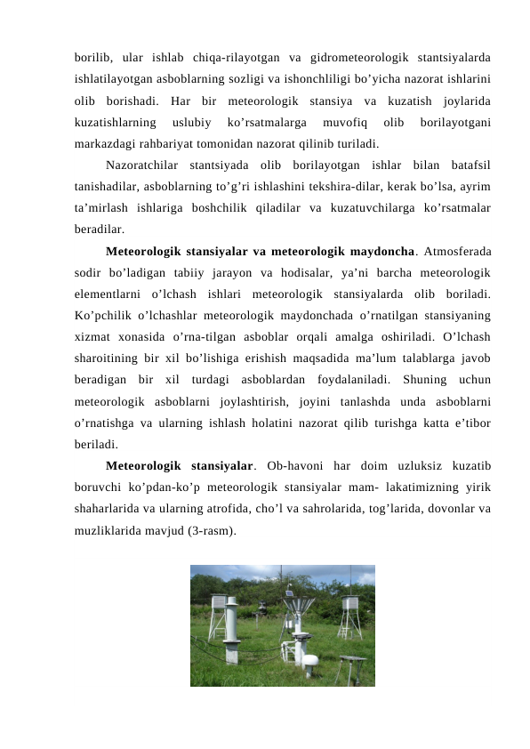 borilib,  ular  ishlab  chiqa-rilayotgan  va  gidrometeorologik  stantsiyalarda
ishlatilayotgan asboblarning sozligi va ishonchliligi bo’yicha nazorat ishlarini
olib  borishadi.  Har  bir  meteorologik  stansiya  va  kuzatish  joylarida
kuzatishlarning  uslubiy  ko’rsatmalarga  muvofiq  olib  borilayotgani
markazdagi rahbariyat tomonidan nazorat qilinib turiladi.
Nazoratchilar  stantsiyada  olib  borilayotgan  ishlar  bilan  batafsil
tanishadilar, asboblarning to’g’ri ishlashini tekshira-dilar, kerak bo’lsa, ayrim
ta’mirlash  ishlariga  boshchilik  qiladilar  va  kuzatuvchilarga  ko’rsatmalar
beradilar.
Meteorologik stansiyalar va meteorologik maydoncha. Atmosferada
sodir  bo’ladigan  tabiiy  jarayon  va  hodisalar,  ya’ni  barcha  meteorologik
elementlarni  o’lchash  ishlari  meteorologik  stansiyalarda  olib  boriladi.
Ko’pchilik o’lchashlar  meteorologik maydonchada o’rnatilgan stansiyaning
xizmat  xonasida  o’rna-tilgan  asboblar  orqali  amalga  oshiriladi.  O’lchash
sharoitining bir xil bo’lishiga erishish maqsadida ma’lum talablarga javob
beradigan  bir  xil  turdagi  asboblardan  foydalaniladi.  Shuning  uchun
meteorologik  asboblarni  joylashtirish,  joyini  tanlashda  unda  asboblarni
o’rnatishga va ularning ishlash holatini nazorat qilib turishga katta e’tibor
beriladi.
Meteorologik  stansiyalar.  Ob-havoni  har  doim  uzluksiz  kuzatib
boruvchi  ko’pdan-ko’p  meteorologik  stansiyalar  mam-  lakatimizning  yirik
shaharlarida va ularning atrofida, cho’l va sahrolarida, tog’larida, dovonlar va
muzliklarida mavjud (3-rasm). 
