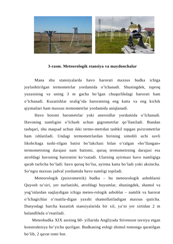    
3-rasm. Meteorologik stansiya va maydonchalar
Mana  shu  stansiyalarda  havo  harorati  maxsus  budka  ichiga
joylashtirilgan  termometrlar  yordamida  o’lchanadi.  Shuningdek,  tuproq
yuzasining  va  uning  3  m  gacha  bo’lgan  chuqurlikdagi  harorati  ham
o’lchanadi.  Kuzatishlar  oralig’ida  haroratning  eng  katta  va  eng  kichik
qiymatlari ham maxsus termometrlar yordamida aniqlanadi.
Havo  bosimi  barometrlar  yoki  aneroidlar  yordamida  o’lchanadi.
Havoning  namligini  o’lchash  uchun  gigrometrlar  qo’llaniladi.  Bundan
tashqari, shu maqsad uchun ikki termo-metrdan tashkil topgan psixrometrlar
ham  ishlatiladi.  Undagi  termometrlardan  birining  simobli  uchi  suvli
likobchaga  tushi-rilgan  batist  bo’lakchasi  bilan  o’ralgan  «ho’llangan»
termometrning  darajasi  nam  batistni,  quruq  termometrning  darajasi  esa
atrofdagi havoning haroratini ko’rsatadi. Ularning ayirmasi havo namligiga
qarab turlicha bo’ladi: havo quruq bo’lsa, ayirma katta bo’ladi yoki aksincha.
So’ngra maxsus jadval yordamida havo namligi topiladi.
Meteorologik  (psixrometrik)  budka  –  bu  meteorologik  asboblarni
Quyosh ta’siri, yer nurlanishi, atrofdagi buyumlar, shuningdek, shamol va
yog’inlardan saqlaydigan ichiga meteo-rologik asboblar – namlik va harorat
o’lchagichlar  o’rnatila-digan  yaxshi  shamollatiladigan  maxsus  quticha.
Dunyodagi  barcha  kuzatish  stansiyalarida  bir  xil,  ya’ni  yer  sirtidan  2  m
balandlikda o’rnatiladi.
Meteobudka XIX asrning 60- yillarida Angliyada Stivenson tavsiya etgan
konstruktsiya bo’yicha qurilgan. Budkaning eshigi shimol tomonga qaratilgan
bo’lib, 2 qavat tomi bor. 

