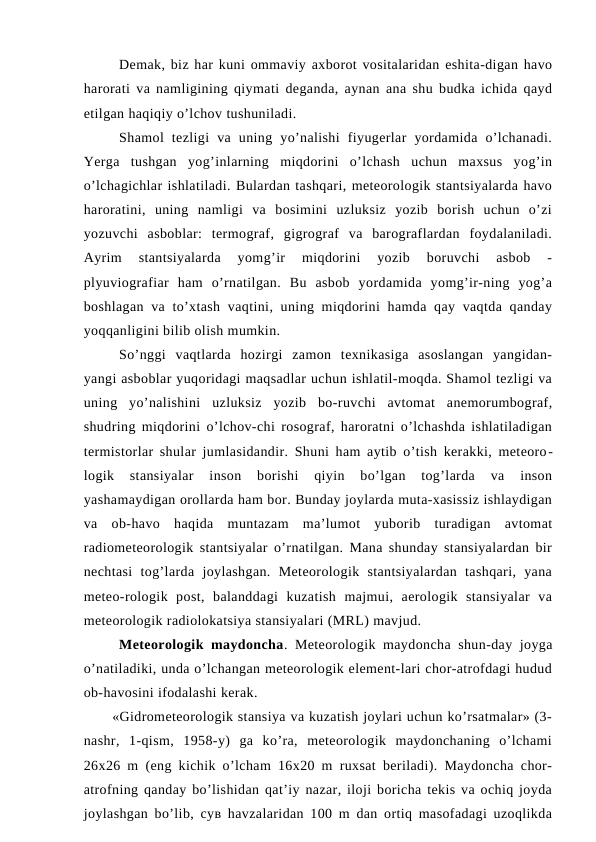 Demak, biz har kuni ommaviy axborot vositalaridan eshita-digan havo
harorati va namligining qiymati deganda, aynan ana shu budka ichida qayd
etilgan haqiqiy o’lchov tushuniladi.
Shamol  tezligi  va  uning  yo’nalishi  fiyugerlar  yordamida  o’lchanadi.
Yerga  tushgan  yog’inlarning  miqdorini  o’lchash  uchun  maxsus  yog’in
o’lchagichlar ishlatiladi. Bulardan tashqari, meteorologik stantsiyalarda havo
haroratini,  uning  namligi  va  bosimini  uzluksiz  yozib  borish  uchun  o’zi
yozuvchi  asboblar:  termograf,  gigrograf  va  barograflardan  foydalaniladi.
Ayrim  stantsiyalarda  yomg’ir  miqdorini  yozib  boruvchi  asbob  -
plyuviografiar  ham  o’rnatilgan.  Bu  asbob  yordamida  yomg’ir-ning  yog’a
boshlagan va to’xtash vaqtini, uning miqdorini  hamda qay vaqtda qanday
yoqqanligini bilib olish mumkin.
So’nggi  vaqtlarda  hozirgi  zamon  texnikasiga  asoslangan  yangidan-
yangi asboblar yuqoridagi maqsadlar uchun ishlatil-moqda. Shamol tezligi va
uning  yo’nalishini  uzluksiz  yozib  bo-ruvchi  avtomat  anemorumbograf,
shudring miqdorini o’lchov-chi rosograf, haroratni o’lchashda ishlatiladigan
termistorlar shular jumlasidandir. Shuni ham aytib o’tish kerakki, meteoro-
logik  stansiyalar  inson  borishi  qiyin  bo’lgan  tog’larda  va  inson
yashamaydigan orollarda ham bor. Bunday joylarda muta-xasissiz ishlaydigan
va  ob-havo  haqida  muntazam  ma’lumot  yuborib  turadigan  avtomat
radiometeorologik stantsiyalar o’rnatilgan. Mana shunday stansiyalardan bir
nechtasi  tog’larda  joylashgan.  Meteorologik  stantsiyalardan  tashqari,  yana
meteo-rologik  post,  balanddagi  kuzatish  majmui,  aerologik  stansiyalar  va
meteorologik radiolokatsiya stansiyalari (MRL) mavjud.
Meteorologik maydoncha. Meteorologik maydoncha shun-day joyga
o’natiladiki, unda o’lchangan meteorologik element-lari chor-atrofdagi hudud
ob-havosini ifodalashi kerak.
«Gidrometeorologik stansiya va kuzatish joylari uchun ko’rsatmalar» (3-
nashr,  1-qism,  1958-y)  ga  ko’ra,  meteorologik  maydonchaning  o’lchami
26x26 m (eng kichik o’lcham 16x20 m ruxsat beriladi). Maydoncha chor-
atrofning qanday bo’lishidan qat’iy nazar, iloji boricha tekis va ochiq joyda
joylashgan bo’lib, сув havzalaridan 100 m dan ortiq masofadagi uzoqlikda
