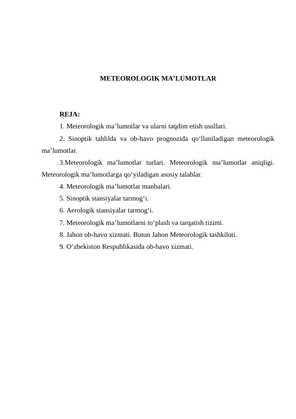 METEOROLOGIK MA’LUMOTLAR
REJA:
1. Meteorologik ma’lumotlar va ularni taqdim etish usullari. 
2. Sinoptik tahlilda va ob-havo prognozida qo‘llaniladigan meteorologik
ma’lumotlar. 
3.Meteorologik  ma’lumotlar  turlari.  Meteorologik  ma’lumotlar  aniqligi.
Meteorologik ma’lumotlarga qo‘yiladigan asosiy talablar. 
4. Meteorologik ma’lumotlar manbalari.
5. Sinoptik stansiyalar tarmog‘i. 
6. Aerologik stansiyalar tarmog‘i.
7. Meteorologik ma’lumotlarni to‘plash va tarqatish tizimi.
8. Jahon ob-havo xizmati. Butun Jahon Meteorologik tashkiloti. 
9. O‘zbekiston Respublikasida ob-havo xizmati.
