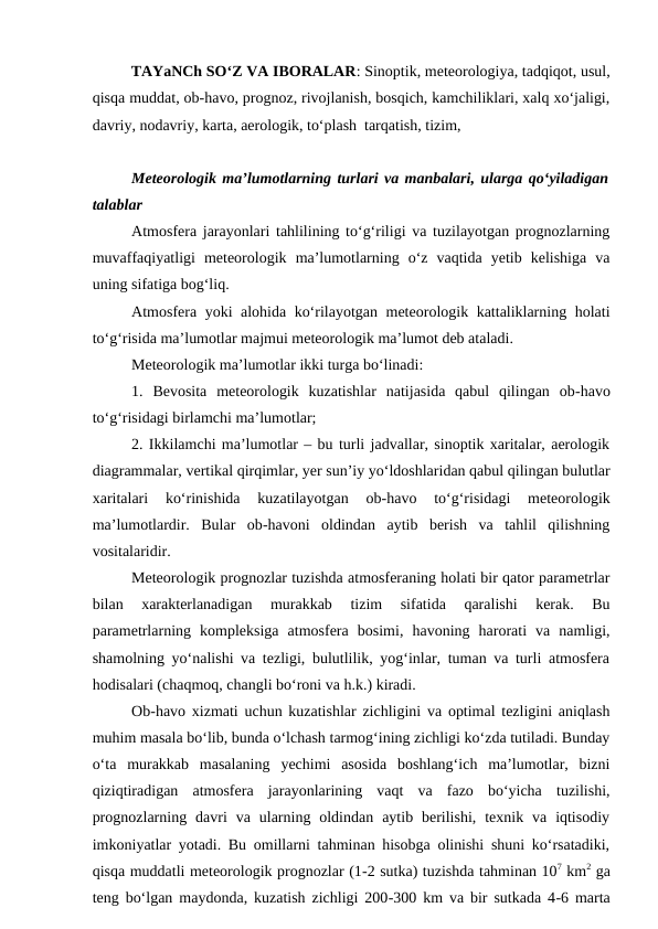 TAYaNCh SO‘Z VA IBORALAR: Sinoptik, meteorologiya, tadqiqot, usul,
qisqa muddat, ob-havo, prognoz, rivojlanish, bosqich, kamchiliklari, xalq xo‘jaligi,
davriy, nodavriy, karta, aerologik, to‘plash  tarqatish, tizim,
Meteorologik ma’lumotlarning turlari va manbalari, ularga qo‘yiladigan
talablar
Atmosfera jarayonlari tahlilining to‘g‘riligi va tuzilayotgan prognozlarning
muvaffaqiyatligi  meteorologik  ma’lumotlarning  o‘z  vaqtida  yetib  kelishiga  va
uning sifatiga bog‘liq.
Atmosfera yoki alohida ko‘rilayotgan meteorologik kattaliklarning holati
to‘g‘risida ma’lumotlar majmui meteorologik ma’lumot deb ataladi.
Meteorologik ma’lumotlar ikki turga bo‘linadi:
1.  Bevosita  meteorologik  kuzatishlar  natijasida  qabul  qilingan  ob-havo
to‘g‘risidagi birlamchi ma’lumotlar;
2. Ikkilamchi ma’lumotlar – bu turli jadvallar, sinoptik xaritalar, aerologik
diagrammalar, vertikal qirqimlar, yer sun’iy yo‘ldoshlaridan qabul qilingan bulutlar
xaritalari  ko‘rinishida  kuzatilayotgan  ob-havo  to‘g‘risidagi  meteorologik
ma’lumotlardir.  Bular  ob-havoni  oldindan  aytib  berish  va  tahlil  qilishning
vositalaridir.
Meteorologik prognozlar tuzishda atmosferaning holati bir qator parametrlar
bilan  xarakterlanadigan  murakkab  tizim  sifatida  qaralishi  kerak.  Bu
parametrlarning  kompleksiga  atmosfera  bosimi,  havoning  harorati  va  namligi,
shamolning yo‘nalishi va tezligi, bulutlilik, yog‘inlar, tuman va turli atmosfera
hodisalari (chaqmoq, changli bo‘roni va h.k.) kiradi.
Ob-havo xizmati uchun kuzatishlar zichligini va optimal tezligini aniqlash
muhim masala bo‘lib, bunda o‘lchash tarmog‘ining zichligi ko‘zda tutiladi. Bunday
o‘ta  murakkab  masalaning  yechimi  asosida  boshlang‘ich  ma’lumotlar,  bizni
qiziqtiradigan  atmosfera  jarayonlarining  vaqt  va  fazo  bo‘yicha  tuzilishi,
prognozlarning  davri  va  ularning  oldindan  aytib  berilishi,  texnik  va  iqtisodiy
imkoniyatlar yotadi. Bu omillarni tahminan hisobga olinishi shuni ko‘rsatadiki,
qisqa muddatli meteorologik prognozlar (1-2 sutka) tuzishda tahminan 107 km2 ga
teng bo‘lgan maydonda, kuzatish zichligi 200-300 km va bir sutkada 4-6 marta
