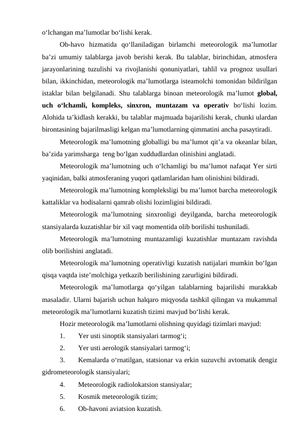 o‘lchangan ma’lumotlar bo‘lishi kerak.
Ob-havo  hizmatida  qo‘llaniladigan  birlamchi  meteorologik  ma’lumotlar
ba’zi umumiy talablarga javob berishi kerak. Bu talablar, birinchidan, atmosfera
jarayonlarining tuzulishi va rivojlanishi qonuniyatlari, tahlil va prognoz usullari
bilan, ikkinchidan, meteorologik ma’lumotlarga isteamolchi tomonidan bildirilgan
istaklar bilan belgilanadi. Shu talablarga binoan meteorologik ma’lumot  global,
uch  o‘lchamli,  kompleks,  sinxron,  muntazam  va  operativ  bo‘lishi  lozim.
Alohida ta’kidlash kerakki, bu talablar majmuada bajarilishi kerak, chunki ulardan
birontasining bajarilmasligi kelgan ma’lumotlarning qimmatini ancha pasaytiradi.
Meteorologik ma’lumotning globalligi bu ma’lumot qit’a va okeanlar bilan,
ba’zida yarimsharga  teng bo‘lgan xuddudlardan olinishini anglatadi.
Meteorologik ma’lumotning uch o‘lchamligi bu ma’lumot nafaqat Yer sirti
yaqinidan, balki atmosferaning yuqori qatlamlaridan ham olinishini bildiradi.
Meteorologik ma’lumotning kompleksligi bu ma’lumot barcha meteorologik
kattaliklar va hodisalarni qamrab olishi lozimligini bildiradi.
Meteorologik  ma’lumotning  sinxronligi  deyilganda,  barcha  meteorologik
stansiyalarda kuzatishlar bir xil vaqt momentida olib borilishi tushuniladi.
Meteorologik ma’lumotning muntazamligi kuzatishlar muntazam ravishda
olib borilishini anglatadi.
Meteorologik ma’lumotning operativligi kuzatish natijalari mumkin bo‘lgan
qisqa vaqtda iste’molchiga yetkazib berilishining zarurligini bildiradi.
Meteorologik  ma’lumotlarga  qo‘yilgan  talablarning  bajarilishi  murakkab
masaladir. Ularni bajarish uchun halqaro miqyosda tashkil qilingan va mukammal
meteorologik ma’lumotlarni kuzatish tizimi mavjud bo‘lishi kerak.
Hozir meteorologik ma’lumotlarni olishning quyidagi tizimlari mavjud:
1.
Yer usti sinoptik stansiyalari tarmog‘i;
2.
Yer usti aerologik stansiyalari tarmog‘i;
3.
Kemalarda o‘rnatilgan, statsionar va erkin suzuvchi avtomatik dengiz
gidrometeorologik stansiyalari;
4.
Meteorologik radiolokatsion stansiyalar;
5.
Kosmik meteorologik tizim;
6.
Ob-havoni aviatsion kuzatish.
