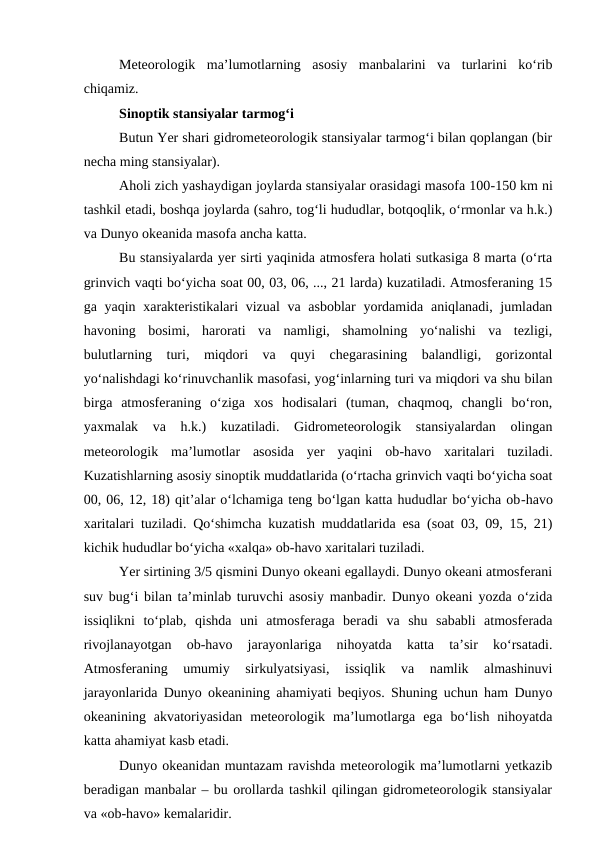 Meteorologik  ma’lumotlarning  asosiy  manbalarini  va  turlarini  ko‘rib
chiqamiz.
Sinoptik stansiyalar tarmog‘i
Butun Yer shari gidrometeorologik stansiyalar tarmog‘i bilan qoplangan (bir
necha ming stansiyalar).
Aholi zich yashaydigan joylarda stansiyalar orasidagi masofa 100-150 km ni
tashkil etadi, boshqa joylarda (sahro, tog‘li hududlar, botqoqlik, o‘rmonlar va h.k.)
va Dunyo okeanida masofa ancha katta.
Bu stansiyalarda yer sirti yaqinida atmosfera holati sutkasiga 8 marta (o‘rta
grinvich vaqti bo‘yicha soat 00, 03, 06, ..., 21 larda) kuzatiladi. Atmosferaning 15
ga yaqin xarakteristikalari vizual  va asboblar  yordamida aniqlanadi, jumladan
havoning  bosimi,  harorati  va  namligi,  shamolning  yo‘nalishi  va  tezligi,
bulutlarning  turi,  miqdori  va  quyi  chegarasining  balandligi,  gorizontal
yo‘nalishdagi ko‘rinuvchanlik masofasi, yog‘inlarning turi va miqdori va shu bilan
birga  atmosferaning  o‘ziga  xos  hodisalari  (tuman,  chaqmoq,  changli  bo‘ron,
yaxmalak  va  h.k.)  kuzatiladi.  Gidrometeorologik  stansiyalardan  olingan
meteorologik  ma’lumotlar  asosida  yer  yaqini  ob-havo  xaritalari  tuziladi.
Kuzatishlarning asosiy sinoptik muddatlarida (o‘rtacha grinvich vaqti bo‘yicha soat
00, 06, 12, 18) qit’alar o‘lchamiga teng bo‘lgan katta hududlar bo‘yicha ob-havo
xaritalari tuziladi. Qo‘shimcha kuzatish muddatlarida esa (soat 03, 09, 15, 21)
kichik hududlar bo‘yicha «xalqa» ob-havo xaritalari tuziladi.
Yer sirtining 3/5 qismini Dunyo okeani egallaydi. Dunyo okeani atmosferani
suv bug‘i bilan ta’minlab turuvchi asosiy manbadir. Dunyo okeani yozda o‘zida
issiqlikni  to‘plab,  qishda  uni  atmosferaga  beradi  va  shu  sababli  atmosferada
rivojlanayotgan  ob-havo  jarayonlariga  nihoyatda  katta  ta’sir  ko‘rsatadi.
Atmosferaning  umumiy  sirkulyatsiyasi,  issiqlik  va  namlik  almashinuvi
jarayonlarida Dunyo okeanining ahamiyati beqiyos. Shuning uchun ham Dunyo
okeanining  akvatoriyasidan  meteorologik  ma’lumotlarga  ega  bo‘lish  nihoyatda
katta ahamiyat kasb etadi. 
Dunyo okeanidan muntazam ravishda meteorologik ma’lumotlarni yetkazib
beradigan manbalar – bu orollarda tashkil qilingan gidrometeorologik stansiyalar
va «ob-havo» kemalaridir. 

