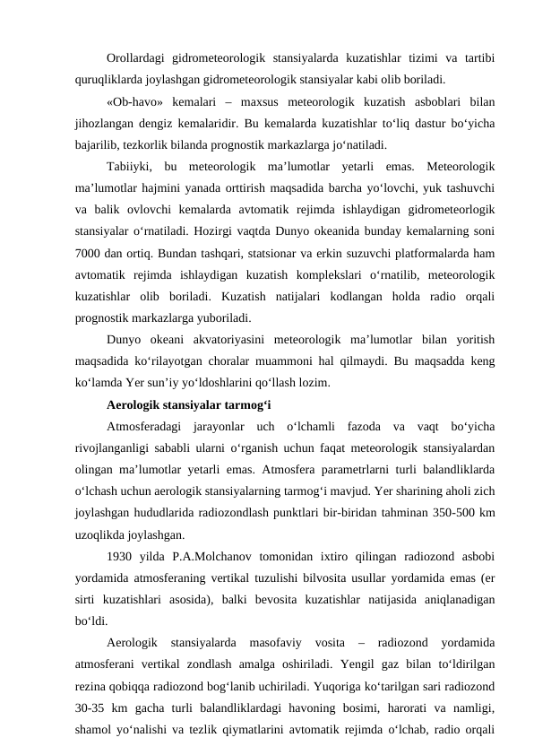 Orollardagi  gidrometeorologik  stansiyalarda  kuzatishlar  tizimi  va  tartibi
quruqliklarda joylashgan gidrometeorologik stansiyalar kabi olib boriladi.
«Ob-havo»  kemalari  –  maxsus  meteorologik  kuzatish  asboblari  bilan
jihozlangan dengiz kemalaridir. Bu kemalarda kuzatishlar to‘liq dastur bo‘yicha
bajarilib, tezkorlik bilanda prognostik markazlarga jo‘natiladi.
Tabiiyki,  bu  meteorologik  ma’lumotlar  yetarli  emas.  Meteorologik
ma’lumotlar hajmini yanada orttirish maqsadida barcha yo‘lovchi, yuk tashuvchi
va  balik  ovlovchi  kemalarda  avtomatik  rejimda  ishlaydigan  gidrometeorlogik
stansiyalar o‘rnatiladi. Hozirgi vaqtda Dunyo okeanida bunday kemalarning soni
7000 dan ortiq. Bundan tashqari, statsionar va erkin suzuvchi platformalarda ham
avtomatik  rejimda  ishlaydigan  kuzatish  komplekslari  o‘rnatilib,  meteorologik
kuzatishlar  olib  boriladi.  Kuzatish  natijalari  kodlangan  holda  radio  orqali
prognostik markazlarga yuboriladi.
Dunyo  okeani  akvatoriyasini  meteorologik  ma’lumotlar  bilan  yoritish
maqsadida ko‘rilayotgan choralar muammoni hal qilmaydi. Bu maqsadda keng
ko‘lamda Yer sun’iy yo‘ldoshlarini qo‘llash lozim.
Aerologik stansiyalar tarmog‘i
Atmosferadagi  jarayonlar  uch  o‘lchamli  fazoda  va  vaqt  bo‘yicha
rivojlanganligi sababli ularni o‘rganish uchun faqat meteorologik stansiyalardan
olingan ma’lumotlar yetarli emas. Atmosfera parametrlarni turli balandliklarda
o‘lchash uchun aerologik stansiyalarning tarmog‘i mavjud. Yer sharining aholi zich
joylashgan hududlarida radiozondlash punktlari bir-biridan tahminan 350-500 km
uzoqlikda joylashgan.
1930  yilda  P.A.Molchanov  tomonidan  ixtiro  qilingan  radiozond  asbobi
yordamida atmosferaning vertikal tuzulishi bilvosita usullar yordamida emas (er
sirti  kuzatishlari  asosida),  balki  bevosita  kuzatishlar  natijasida  aniqlanadigan
bo‘ldi.
Aerologik  stansiyalarda  masofaviy  vosita  –  radiozond  yordamida
atmosferani  vertikal  zondlash  amalga  oshiriladi.  Yengil  gaz  bilan  to‘ldirilgan
rezina qobiqqa radiozond bog‘lanib uchiriladi. Yuqoriga ko‘tarilgan sari radiozond
30-35  km  gacha  turli  balandliklardagi  havoning  bosimi,  harorati  va  namligi,
shamol yo‘nalishi va tezlik qiymatlarini avtomatik rejimda o‘lchab, radio orqali
