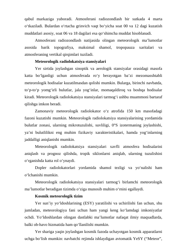 qabul  markaziga  yuboradi.  Atmosferani  radiozondlash  bir  sutkada  4  marta
o‘tkaziladi. Bulardan o‘rtacha grinvich vaqt bo‘yicha soat 00 va 12 dagi kuzatish
muddatlari asosiy, soat 06 va 18 dagilari esa qo‘shimcha muddat hisoblanadi.
Atmosferani  radiozondlash  natijasida  olingan  meteorologik  ma’lumotlar
asosida  barik  topografiya,  maksimal  shamol,  tropopauza  xaritalari  va
atmosferaning vertikal qirqimlari tuziladi.
Meteorologik radiolokatsiya stansiyalari
Yer sirtida joylashgan sinoptik va aerologik stansiyalar orasidagi masofa
katta  bo‘lganligi  uchun  atmosferada  ro‘y  berayotgan  ba’zi  mezomasshtabli
meteorologik hodisalar kuzatilmasdan qolishi mumkin. Bularga, birinchi navbatda,
to‘p-to‘p yomg‘irli bulutlar, jala yog‘inlar, momaqaldiroq va boshqa hodisalar
kiradi. Meteorologik radiolokatsiya stansiyalari tarmog‘i ushbu muammoni bartaraf
qilishga imkon beradi.
Zamonaviy  meteorologik  radiolokator  o‘z  atrofida  150  km  masofadagi
fazoni kuzatishi mumkin. Meteorologik radiolokatsiya stansiyalarining yordamida
bulutlar zonasi, ularning mikrotuzulishi, suvliligi, 0°S izotermaning joylashishi,
ya’ni  bulutlilikni  eng  muhim  fizikaviy  xarakteristikalari,  hamda  yog‘inlarning
jaddalligi aniqlanishi mumkin.
Meteorologik  radiolokatsiya  stansiyalari  xavfli  atmosfera  hodisalarini
aniqlash  va  prognoz  qilishda,  tropik  siklonlarni  aniqlab,  ularning  tuzulishini
o‘rganishda katta rol o‘ynaydi.
Dopler  radiolokatorlari  yordamida  shamol  tezligi  va  yo‘nalishi  ham
o‘lchanishi mumkin.
Meteorologik radiolokatsiya stansiyalari  tarmog‘i  birlamchi  meteorologik
ma’lumotlar beradigan tizimda o‘ziga munosib muhim o‘rnini egallaydi.
Kosmik meteorologik tizim
Yer sun’iy yo‘ldoshlarining (ESY) yaratilishi va uchirilishi fan uchun, shu
jumladan, meteorologiya fani uchun ham yangi keng ko‘lamdagi imkoniyatlar
ochdi. Yo‘ldoshlardan olingan dastlabki ma’lumotlar nafaqat ilmiy maqsadlarda,
balki ob-havo hizmatida ham qo‘llanilishi mumkin. 
Yer shariga yaqin joylashgan kosmik fazoda uchayotgan kosmik apparatlarni
uchga bo‘lish mumkin: navbatchi rejimda ishlaydigan avtomatik YeSY (“Meteor”,
