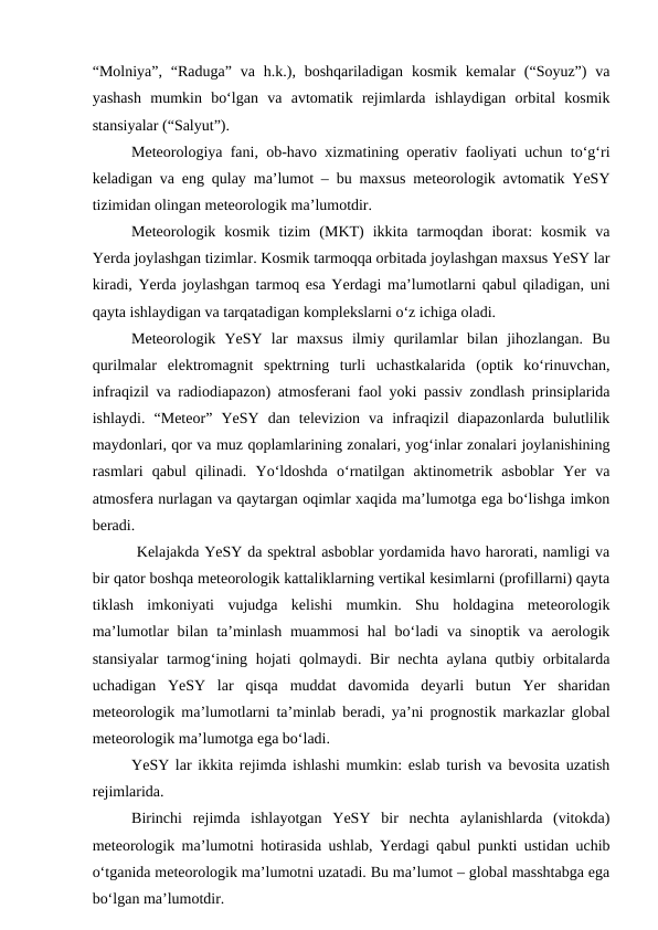 “Molniya”,  “Raduga”  va h.k.),  boshqariladigan  kosmik  kemalar  (“Soyuz”)  va
yashash  mumkin  bo‘lgan  va  avtomatik  rejimlarda  ishlaydigan  orbital  kosmik
stansiyalar (“Salyut”). 
Meteorologiya fani, ob-havo xizmatining operativ faoliyati uchun to‘g‘ri
keladigan va eng qulay ma’lumot – bu maxsus meteorologik avtomatik YeSY
tizimidan olingan meteorologik ma’lumotdir.
Meteorologik  kosmik  tizim  (MKT)  ikkita  tarmoqdan  iborat:  kosmik  va
Yerda joylashgan tizimlar. Kosmik tarmoqqa orbitada joylashgan maxsus YeSY lar
kiradi, Yerda joylashgan tarmoq esa Yerdagi ma’lumotlarni qabul qiladigan, uni
qayta ishlaydigan va tarqatadigan komplekslarni o‘z ichiga oladi. 
Meteorologik  YeSY  lar  maxsus  ilmiy  qurilamlar  bilan  jihozlangan.  Bu
qurilmalar  elektromagnit  spektrning  turli  uchastkalarida  (optik  ko‘rinuvchan,
infraqizil va radiodiapazon) atmosferani faol yoki passiv zondlash prinsiplarida
ishlaydi.  “Meteor”  YeSY  dan  televizion  va  infraqizil  diapazonlarda  bulutlilik
maydonlari, qor va muz qoplamlarining zonalari, yog‘inlar zonalari joylanishining
rasmlari  qabul  qilinadi.  Yo‘ldoshda  o‘rnatilgan  aktinometrik  asboblar  Yer  va
atmosfera nurlagan va qaytargan oqimlar xaqida ma’lumotga ega bo‘lishga imkon
beradi.
 Kelajakda YeSY da spektral asboblar yordamida havo harorati, namligi va
bir qator boshqa meteorologik kattaliklarning vertikal kesimlarni (profillarni) qayta
tiklash  imkoniyati  vujudga  kelishi  mumkin.  Shu  holdagina  meteorologik
ma’lumotlar  bilan ta’minlash  muammosi  hal  bo‘ladi  va sinoptik va  aerologik
stansiyalar  tarmog‘ining hojati qolmaydi. Bir nechta aylana qutbiy orbitalarda
uchadigan  YeSY  lar  qisqa  muddat  davomida  deyarli  butun  Yer  sharidan
meteorologik ma’lumotlarni ta’minlab beradi, ya’ni prognostik markazlar global
meteorologik ma’lumotga ega bo‘ladi.
YeSY lar ikkita rejimda ishlashi mumkin: eslab turish va bevosita uzatish
rejimlarida.
Birinchi  rejimda  ishlayotgan  YeSY  bir  nechta  aylanishlarda  (vitokda)
meteorologik ma’lumotni hotirasida ushlab, Yerdagi qabul punkti ustidan uchib
o‘tganida meteorologik ma’lumotni uzatadi. Bu ma’lumot – global masshtabga ega
bo‘lgan ma’lumotdir.
