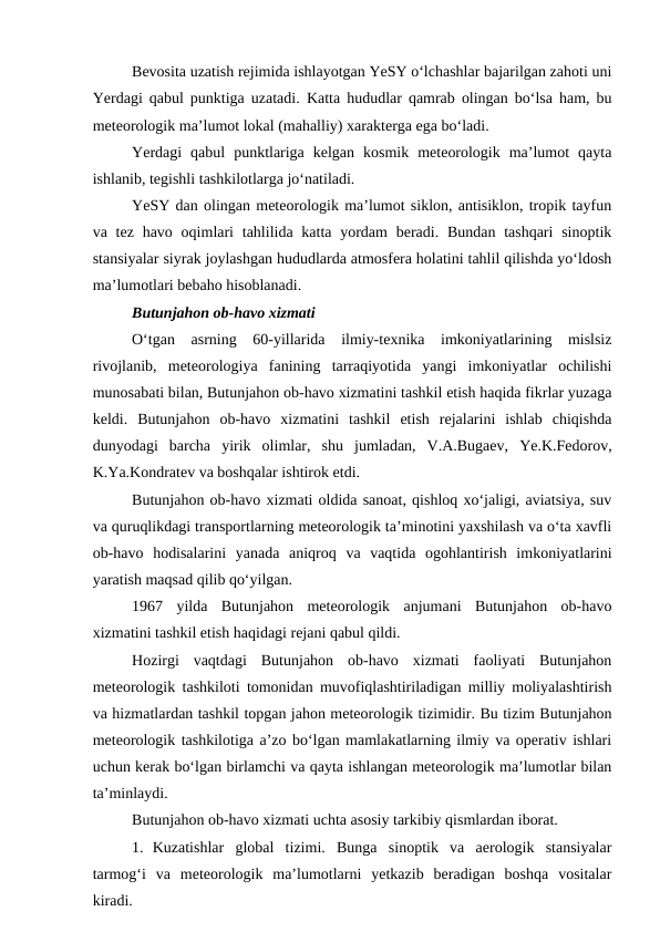 Bevosita uzatish rejimida ishlayotgan YeSY o‘lchashlar bajarilgan zahoti uni
Yerdagi qabul punktiga uzatadi.  Katta hududlar qamrab olingan bo‘lsa ham, bu
meteorologik ma’lumot lokal (mahalliy) xarakterga ega bo‘ladi.
Yerdagi  qabul  punktlariga  kelgan  kosmik  meteorologik  ma’lumot  qayta
ishlanib, tegishli tashkilotlarga jo‘natiladi.
YeSY dan olingan meteorologik ma’lumot siklon, antisiklon, tropik tayfun
va tez  havo oqimlari  tahlilida katta yordam  beradi. Bundan  tashqari  sinoptik
stansiyalar siyrak joylashgan hududlarda atmosfera holatini tahlil qilishda yo‘ldosh
ma’lumotlari bebaho hisoblanadi.
Butunjahon ob-havo xizmati
O‘tgan  asrning  60-yillarida  ilmiy-texnika  imkoniyatlarining  mislsiz
rivojlanib,  meteorologiya  fanining  tarraqiyotida  yangi  imkoniyatlar  ochilishi
munosabati bilan, Butunjahon ob-havo xizmatini tashkil etish haqida fikrlar yuzaga
keldi.  Butunjahon  ob-havo  xizmatini  tashkil  etish  rejalarini  ishlab  chiqishda
dunyodagi  barcha  yirik  olimlar,  shu  jumladan,  V.A.Bugaev,  Ye.K.Fedorov,
K.Ya.Kondratev va boshqalar ishtirok etdi.
Butunjahon ob-havo xizmati oldida sanoat, qishloq xo‘jaligi, aviatsiya, suv
va quruqlikdagi transportlarning meteorologik ta’minotini yaxshilash va o‘ta xavfli
ob-havo  hodisalarini  yanada  aniqroq  va  vaqtida  ogohlantirish  imkoniyatlarini
yaratish maqsad qilib qo‘yilgan.
1967  yilda  Butunjahon  meteorologik  anjumani  Butunjahon  ob-havo
xizmatini tashkil etish haqidagi rejani qabul qildi.
Hozirgi  vaqtdagi  Butunjahon  ob-havo  xizmati  faoliyati  Butunjahon
meteorologik tashkiloti tomonidan muvofiqlashtiriladigan milliy moliyalashtirish
va hizmatlardan tashkil topgan jahon meteorologik tizimidir. Bu tizim Butunjahon
meteorologik tashkilotiga a’zo bo‘lgan mamlakatlarning ilmiy va operativ ishlari
uchun kerak bo‘lgan birlamchi va qayta ishlangan meteorologik ma’lumotlar bilan
ta’minlaydi.
Butunjahon ob-havo xizmati uchta asosiy tarkibiy qismlardan iborat.
1. Kuzatishlar  global  tizimi.  Bunga  sinoptik  va  aerologik  stansiyalar
tarmog‘i  va  meteorologik  ma’lumotlarni  yetkazib  beradigan  boshqa  vositalar
kiradi.
