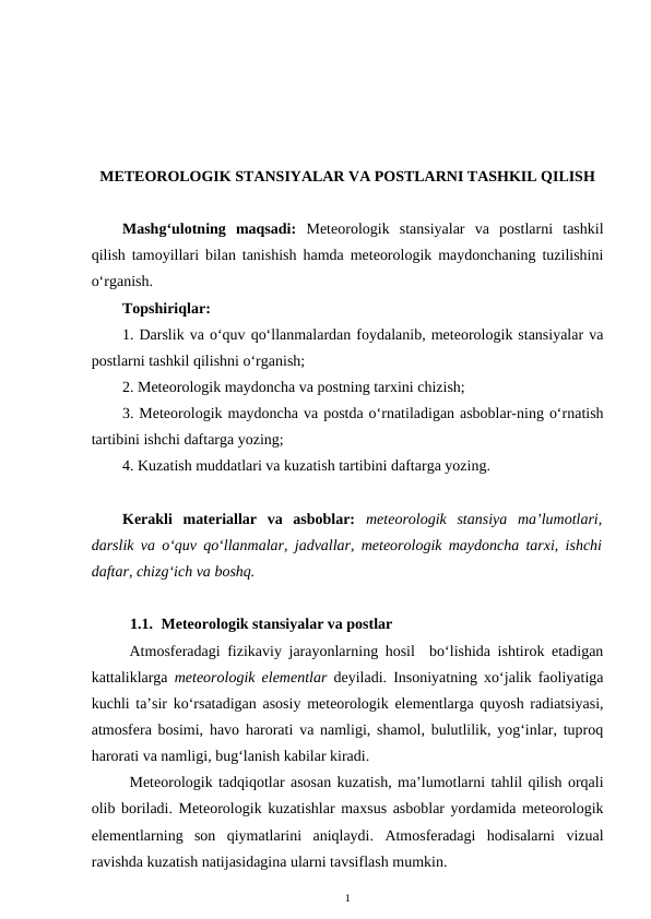 METEOROLOGIK STANSIYALAR VA POSTLARNI TASHKIL QILISH
Mashg‘ulotning  maqsadi:  Meteorologik  stansiyalar  va  postlarni  tashkil
qilish tamoyillari bilan tanishish hamda meteorologik maydonchaning tuzilishini
o‘rganish.
Topshiriqlar:
1. Darslik va o‘quv qo‘llanmalardan foydalanib, meteorologik stansiyalar va
postlarni tashkil qilishni o‘rganish; 
2. Meteorologik maydoncha va postning tarxini chizish;
3. Meteorologik maydoncha va postda o‘rnatiladigan asboblar-ning o‘rnatish
tartibini ishchi daftarga yozing;
4. Kuzatish muddatlari va kuzatish tartibini daftarga yozing.
Kerakli  materiallar  va  asboblar: meteorologik  stansiya  ma’lumotlari,
darslik va o‘quv qo‘llanmalar, jadvallar, meteorologik maydoncha tarxi, ishchi
daftar, chizg‘ich va boshq.
1.1. Meteorologik stansiyalar va postlar
Atmosferadagi fizikaviy jarayonlarning hosil  bo‘lishida ishtirok etadigan
kattaliklarga  meteorologik elementlar deyiladi. Insoniyatning xo‘jalik faoliyatiga
kuchli ta’sir ko‘rsatadigan asosiy meteorologik elementlarga quyosh radiatsiyasi,
atmosfera bosimi, havo harorati va namligi, shamol, bulutlilik, yog‘inlar, tuproq
harorati va namligi, bug‘lanish kabilar kiradi.
Meteorologik tadqiqotlar asosan kuzatish, ma’lumotlarni tahlil qilish orqali
olib boriladi. Meteorologik kuzatishlar maxsus asboblar yordamida meteorologik
elementlarning  son  qiymatlarini  aniqlaydi.  Atmosferadagi  hodisalarni  vizual
ravishda kuzatish natijasidagina ularni tavsiflash mumkin.
1
