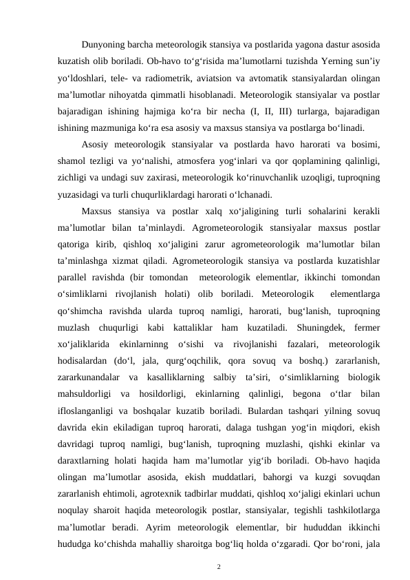 Dunyoning barcha meteorologik stansiya va postlarida yagona dastur asosida
kuzatish olib boriladi. Ob-havo to‘g‘risida ma’lumotlarni tuzishda Yerning sun’iy
yo‘ldoshlari, tele- va radiometrik, aviatsion va avtomatik stansiyalardan olingan
ma’lumotlar nihoyatda qimmatli hisoblanadi. Meteorologik stansiyalar va postlar
bajaradigan  ishining  hajmiga  ko‘ra  bir  necha  (I,  II,  III)  turlarga,  bajaradigan
ishining mazmuniga ko‘ra esa asosiy va maxsus stansiya va postlarga bo‘linadi.
Asosiy  meteorologik  stansiyalar  va  postlarda  havo  harorati  va  bosimi,
shamol tezligi va yo‘nalishi, atmosfera yog‘inlari va qor qoplamining qalinligi,
zichligi va undagi suv zaxirasi, meteorologik ko‘rinuvchanlik uzoqligi, tuproqning
yuzasidagi va turli chuqurliklardagi harorati o‘lchanadi.
Maxsus  stansiya  va  postlar  xalq  xo‘jaligining  turli  sohalarini  kerakli
ma’lumotlar  bilan  ta’minlaydi.  Agrometeorologik  stansiyalar  maxsus  postlar
qatoriga  kirib,  qishloq  xo‘jaligini  zarur  agrometeorologik  ma’lumotlar  bilan
ta’minlashga xizmat qiladi. Agrometeorologik stansiya va postlarda kuzatishlar
parallel  ravishda  (bir  tomondan   meteorologik  elementlar,  ikkinchi  tomondan
o‘simliklarni  rivojlanish  holati)  olib  boriladi.  Meteorologik   elementlarga
qo‘shimcha  ravishda  ularda  tuproq  namligi,  harorati,  bug‘lanish,  tuproqning
muzlash  chuqurligi  kabi  kattaliklar  ham  kuzatiladi.  Shuningdek,  fermer
xo‘jaliklarida  ekinlarninng  o‘sishi  va  rivojlanishi  fazalari,  meteorologik
hodisalardan  (do‘l,  jala,  qurg‘oqchilik,  qora  sovuq  va  boshq.)  zararlanish,
zararkunandalar  va  kasalliklarning  salbiy  ta’siri,  o‘simliklarning  biologik
mahsuldorligi  va  hosildorligi,  ekinlarning  qalinligi,  begona  o‘tlar  bilan
ifloslanganligi  va  boshqalar  kuzatib  boriladi.  Bulardan  tashqari  yilning  sovuq
davrida ekin ekiladigan tuproq harorati, dalaga tushgan yog‘in miqdori, ekish
davridagi  tuproq  namligi,  bug‘lanish,  tuproqning  muzlashi,  qishki  ekinlar  va
daraxtlarning  holati  haqida  ham  ma’lumotlar  yig‘ib  boriladi.  Ob-havo  haqida
olingan  ma’lumotlar  asosida,  ekish  muddatlari,  bahorgi  va  kuzgi  sovuqdan
zararlanish ehtimoli, agrotexnik tadbirlar muddati, qishloq xo‘jaligi ekinlari uchun
noqulay sharoit haqida meteorologik postlar, stansiyalar, tegishli tashkilotlarga
ma’lumotlar  beradi.  Ayrim  meteorologik  elementlar,  bir  hududdan  ikkinchi
hududga ko‘chishda mahalliy sharoitga bog‘liq holda o‘zgaradi. Qor bo‘roni, jala
2
