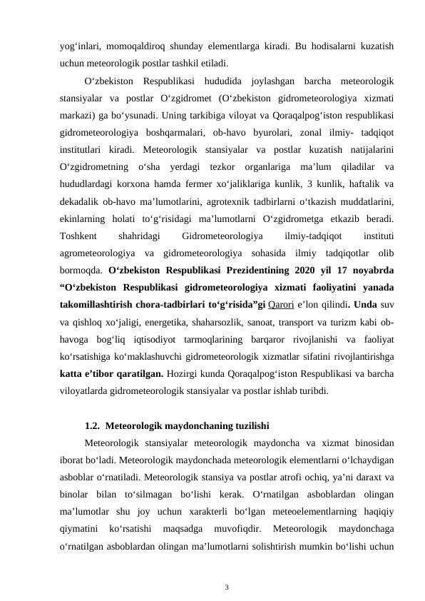 yog‘inlari, momoqaldiroq shunday elementlarga kiradi. Bu hodisalarni kuzatish
uchun meteorologik postlar tashkil etiladi.
O‘zbekiston  Respublikasi  hududida  joylashgan  barcha  meteorologik
stansiyalar  va  postlar  O‘zgidromet  (O‘zbekiston  gidrometeorologiya  xizmati
markazi) ga bo‘ysunadi. Uning tarkibiga viloyat va Qoraqalpog‘iston respublikasi
gidrometeorologiya  boshqarmalari,  ob-havo  byurolari,  zonal  ilmiy-  tadqiqot
institutlari  kiradi.  Meteorologik  stansiyalar  va  postlar  kuzatish  natijalarini
O‘zgidrometning  o‘sha  yerdagi  tezkor  organlariga  ma’lum  qiladilar  va
hududlardagi korxona hamda fermer xo‘jaliklariga kunlik, 3 kunlik, haftalik va
dekadalik ob-havo ma’lumotlarini, agrotexnik tadbirlarni o‘tkazish muddatlarini,
ekinlarning  holati  to‘g‘risidagi  ma’lumotlarni  O‘zgidrometga  etkazib  beradi.
Toshkent
 
shahridagi
 
Gidrometeorologiya
 
ilmiy-tadqiqot
 
instituti
agrometeorologiya  va  gidrometeorologiya  sohasida  ilmiy  tadqiqotlar  olib
bormoqda. O‘zbekiston  Respublikasi  Prezidentining  2020  yil  17  noyabrda
“O‘zbekiston  Respublikasi  gidrometeorologiya  xizmati  faoliyatini  yanada
takomillashtirish chora-tadbirlari to‘g‘risida”gi Qarori e’lon qilindi. Unda suv
va qishloq xo‘jaligi, energetika, shaharsozlik, sanoat, transport va turizm kabi ob-
havoga  bog‘liq  iqtisodiyot  tarmoqlarining  barqaror  rivojlanishi  va  faoliyat
ko‘rsatishiga ko‘maklashuvchi gidrometeorologik xizmatlar sifatini rivojlantirishga
katta e’tibor qaratilgan. Hozirgi kunda Qoraqalpog‘iston Respublikasi va barcha
viloyatlarda gidrometeorologik stansiyalar va postlar ishlab turibdi.
1.2. Meteorologik maydonchaning tuzilishi
Meteorologik  stansiyalar  meteorologik  maydoncha  va  xizmat  binosidan
iborat bo‘ladi. Meteorologik maydonchada meteorologik elementlarni o‘lchaydigan
asboblar o‘rnatiladi. Meteorologik stansiya va postlar atrofi ochiq, ya’ni daraxt va
binolar  bilan  to‘silmagan  bo‘lishi  kerak.  O‘rnatilgan  asboblardan  olingan
ma’lumotlar  shu  joy  uchun  xarakterli  bo‘lgan  meteoelementlarning  haqiqiy
qiymatini  ko‘rsatishi  maqsadga  muvofiqdir.  Meteorologik  maydonchaga
o‘rnatilgan asboblardan olingan ma’lumotlarni solishtirish mumkin bo‘lishi uchun
3
