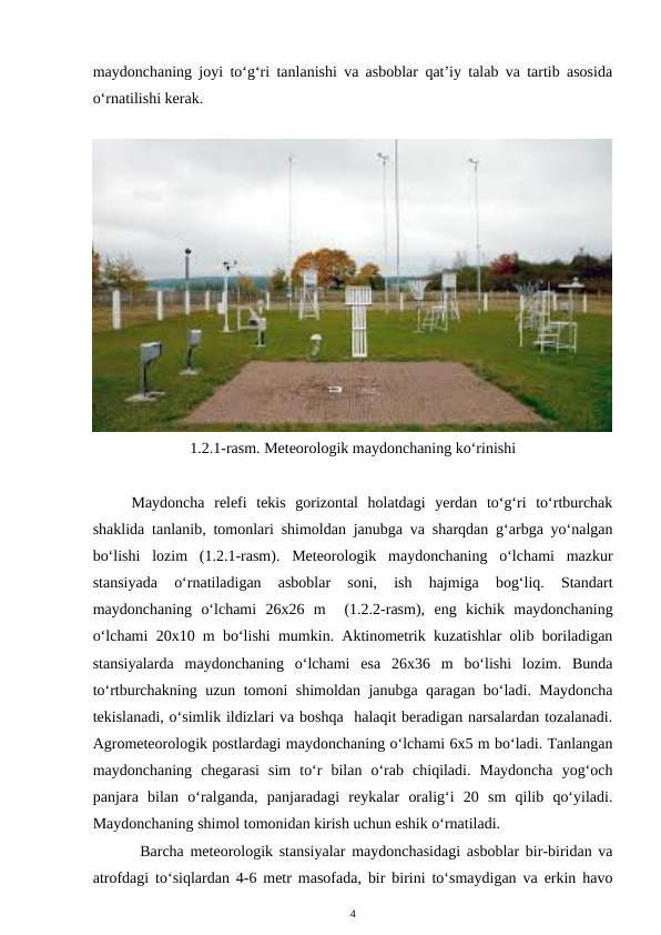 maydonchaning joyi to‘g‘ri tanlanishi va asboblar qat’iy talab va tartib asosida
o‘rnatilishi kerak.
1.2.1-rasm. Meteorologik maydonchaning ko‘rinishi
Maydoncha  relefi  tekis  gorizontal  holatdagi  yerdan  to‘g‘ri  to‘rtburchak
shaklida tanlanib, tomonlari shimoldan janubga va sharqdan g‘arbga yo‘nalgan
bo‘lishi  lozim  (1.2.1-rasm).  Meteorologik  maydonchaning  o‘lchami  mazkur
stansiyada  o‘rnatiladigan  asboblar  soni,  ish  hajmiga  bog‘liq.  Standart
maydonchaning  o‘lchami  26x26  m   (1.2.2-rasm),  eng  kichik  maydonchaning
o‘lchami 20x10 m bo‘lishi mumkin. Aktinometrik kuzatishlar olib boriladigan
stansiyalarda  maydonchaning  o‘lchami  esa  26x36  m  bo‘lishi  lozim.  Bunda
to‘rtburchakning uzun tomoni shimoldan janubga qaragan bo‘ladi. Maydoncha
tekislanadi, o‘simlik ildizlari va boshqa  halaqit beradigan narsalardan tozalanadi.
Agrometeorologik postlardagi maydonchaning o‘lchami 6x5 m bo‘ladi. Tanlangan
maydonchaning  chegarasi  sim  to‘r  bilan  o‘rab  chiqiladi.  Maydoncha  yog‘och
panjara  bilan  o‘ralganda,  panjaradagi  reykalar  oralig‘i  20  sm  qilib  qo‘yiladi.
Maydonchaning shimol tomonidan kirish uchun eshik o‘rnatiladi. 
Barcha meteorologik stansiyalar maydonchasidagi asboblar bir-biridan va
atrofdagi to‘siqlardan 4-6 metr masofada, bir birini to‘smaydigan va erkin havo
4
