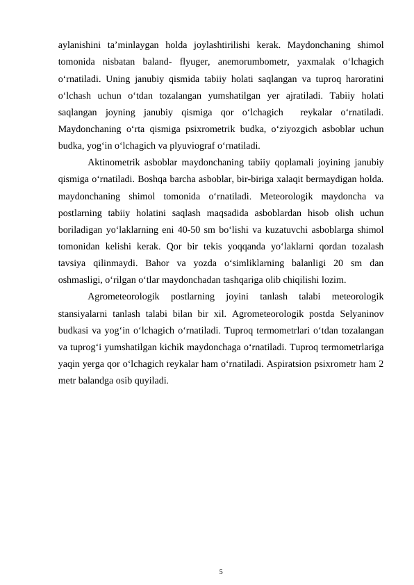 aylanishini  ta’minlaygan  holda  joylashtirilishi  kerak.  Maydonchaning  shimol
tomonida  nisbatan  baland-  flyuger,  anemorumbometr,  yaxmalak  o‘lchagich
o‘rnatiladi. Uning janubiy qismida tabiiy holati saqlangan va tuproq haroratini
o‘lchash  uchun  o‘tdan  tozalangan  yumshatilgan  yer  ajratiladi.  Tabiiy  holati
saqlangan  joyning  janubiy  qismiga  qor  o‘lchagich   reykalar  o‘rnatiladi.
Maydonchaning o‘rta qismiga psixrometrik budka, o‘ziyozgich asboblar uchun
budka, yog‘in o‘lchagich va plyuviograf o‘rnatiladi. 
Aktinometrik asboblar maydonchaning tabiiy qoplamali joyining janubiy
qismiga o‘rnatiladi. Boshqa barcha asboblar, bir-biriga xalaqit bermaydigan holda.
maydonchaning  shimol  tomonida  o‘rnatiladi.  Meteorologik  maydoncha  va
postlarning  tabiiy  holatini  saqlash  maqsadida  asboblardan  hisob  olish  uchun
boriladigan yo‘laklarning eni 40-50 sm bo‘lishi va kuzatuvchi asboblarga shimol
tomonidan  kelishi  kerak.  Qor  bir  tekis  yoqqanda  yo‘laklarni  qordan  tozalash
tavsiya  qilinmaydi.  Bahor  va  yozda  o‘simliklarning  balanligi  20  sm  dan
oshmasligi, o‘rilgan o‘tlar maydonchadan tashqariga olib chiqilishi lozim.
Agrometeorologik  postlarning  joyini  tanlash  talabi  meteorologik
stansiyalarni  tanlash  talabi  bilan bir  xil.  Agrometeorologik postda  Selyaninov
budkasi va yog‘in o‘lchagich o‘rnatiladi. Tuproq termometrlari o‘tdan tozalangan
va tuprog‘i yumshatilgan kichik maydonchaga o‘rnatiladi. Tuproq termometrlariga
yaqin yerga qor o‘lchagich reykalar ham o‘rnatiladi. Aspiratsion psixrometr ham 2
metr balandga osib quyiladi.
5

