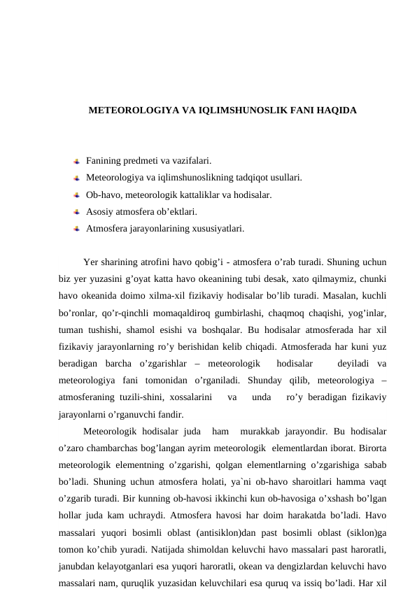 METEOROLOGIYA VA IQLIMSHUNOSLIK FANI HAQIDA
Fanining predmeti va vazifalari. 
Meteorologiya va iqlimshunoslikning tadqiqot usullari. 
Ob-havo, meteorologik kattaliklar va hodisalar. 
Asosiy atmosfera ob’ektlari. 
Atmosfera jarayonlarining xususiyatlari. 
Yer sharining atrofini havo qobig’i - atmosfera o’rab turadi. Shuning uchun
biz yer yuzasini g’oyat katta havo okeanining tubi desak, xato qilmaymiz, chunki
havo okeanida doimo xilma-xil fizikaviy hodisalar bo’lib turadi. Masalan, kuchli
bo’ronlar, qo’r-qinchli momaqaldiroq gumbirlashi, chaqmoq chaqishi, yog’inlar,
tuman tushishi, shamol esishi  va boshqalar. Bu hodisalar atmosferada har xil
fizikaviy jarayonlarning ro’y berishidan kelib chiqadi. Atmosferada har kuni yuz
beradigan  barcha  o’zgarishlar  –  meteorologik   hodisalar    deyiladi  va
meteorologiya  fani  tomonidan  o’rganiladi.  Shunday  qilib,  meteorologiya  –
atmosferaning tuzili-shini, xossalarini   va   unda   ro’y beradigan fizikaviy
jarayonlarni o’rganuvchi fandir.
Meteorologik  hodisalar  juda   ham   murakkab  jarayondir.  Bu  hodisalar
o’zaro chambarchas bog’langan ayrim meteorologik  elementlardan iborat. Birorta
meteorologik elementning o’zgarishi, qolgan elementlarning o’zgarishiga sabab
bo’ladi. Shuning uchun atmosfera holati, ya`ni ob-havo sharoitlari hamma vaqt
o’zgarib turadi. Bir kunning ob-havosi ikkinchi kun ob-havosiga o’xshash bo’lgan
hollar juda kam uchraydi. Atmosfera havosi har doim harakatda bo’ladi. Havo
massalari  yuqori  bosimli  oblast  (antisiklon)dan  past  bosimli  oblast  (siklon)ga
tomon ko’chib yuradi. Natijada shimoldan keluvchi havo massalari past haroratli,
janubdan kelayotganlari esa yuqori haroratli, okean va dengizlardan keluvchi havo
massalari nam, quruqlik yuzasidan keluvchilari esa quruq va issiq bo’ladi. Har xil
