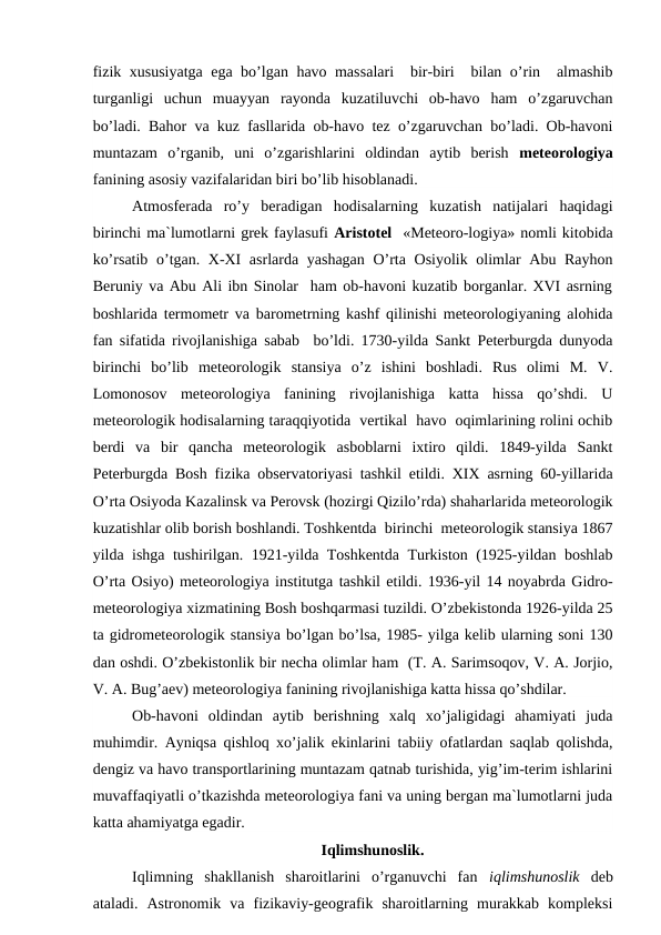 fizik xususiyatga ega bo’lgan havo massalari  bir-biri  bilan o’rin  almashib
turganligi  uchun  muayyan  rayonda  kuzatiluvchi  ob-havo  ham  o’zgaruvchan
bo’ladi. Bahor va kuz fasllarida ob-havo tez o’zgaruvchan bo’ladi. Ob-havoni
muntazam  o’rganib,  uni  o’zgarishlarini  oldindan  aytib  berish  meteorologiya
fanining asosiy vazifalaridan biri bo’lib hisoblanadi.
Atmosferada  ro’y  beradigan  hodisalarning  kuzatish  natijalari  haqidagi
birinchi ma`lumotlarni grek faylasufi Aristotel  «Meteoro-logiya» nomli kitobida
ko’rsatib o’tgan. X-XI  asrlarda yashagan O’rta Osiyolik olimlar Abu Rayhon
Beruniy va Abu Ali ibn Sinolar  ham ob-havoni kuzatib borganlar. XVI asrning
boshlarida termometr va barometrning kashf qilinishi meteorologiyaning alohida
fan sifatida rivojlanishiga sabab  bo’ldi. 1730-yilda Sankt Peterburgda dunyoda
birinchi  bo’lib  meteorologik  stansiya  o’z  ishini  boshladi.  Rus  olimi  M.  V.
Lomonosov  meteorologiya  fanining  rivojlanishiga  katta  hissa  qo’shdi.  U
meteorologik hodisalarning taraqqiyotida  vertikal  havo  oqimlarining rolini ochib
berdi  va  bir  qancha  meteorologik  asboblarni  ixtiro  qildi.  1849-yilda  Sankt
Peterburgda Bosh fizika observatoriyasi tashkil etildi. XIX asrning 60-yillarida
O’rta Osiyoda Kazalinsk va Perovsk (hozirgi Qizilo’rda) shaharlarida meteorologik
kuzatishlar olib borish boshlandi. Toshkentda  birinchi  meteorologik stansiya 1867
yilda ishga tushirilgan. 1921-yilda Toshkentda Turkiston (1925-yildan boshlab
O’rta Osiyo) meteorologiya institutga tashkil etildi. 1936-yil 14 noyabrda Gidro-
meteorologiya xizmatining Bosh boshqarmasi tuzildi. O’zbekistonda 1926-yilda 25
ta gidrometeorologik stansiya bo’lgan bo’lsa, 1985- yilga kelib ularning soni 130
dan oshdi. O’zbekistonlik bir necha olimlar ham  (T. A. Sarimsoqov, V. A. Jorjio,
V. A. Bug’aev) meteorologiya fanining rivojlanishiga katta hissa qo’shdilar.
Ob-havoni  oldindan  aytib  berishning  xalq  xo’jaligidagi  ahamiyati  juda
muhimdir. Ayniqsa qishloq xo’jalik ekinlarini tabiiy ofatlardan saqlab qolishda,
dengiz va havo transportlarining muntazam qatnab turishida, yig’im-terim ishlarini
muvaffaqiyatli o’tkazishda meteorologiya fani va uning bergan ma`lumotlarni juda
katta ahamiyatga egadir.
Iqlimshunoslik.
Iqlimning  shakllanish  sharoitlarini  o’rganuvchi  fan  iqlimshunoslik  deb
ataladi.  Astronomik  va  fizikaviy-geografik  sharoitlarning  murakkab  kompleksi
