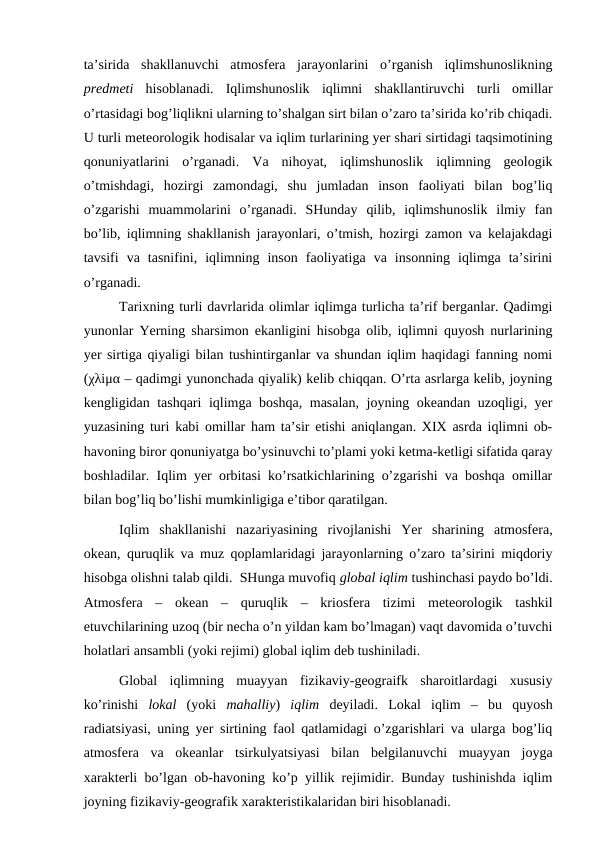 ta’sirida  shakllanuvchi  atmosfera  jarayonlarini  o’rganish  iqlimshunoslikning
predmeti  hisoblanadi.  Iqlimshunoslik  iqlimni  shakllantiruvchi  turli  omillar
o’rtasidagi bog’liqlikni ularning to’shalgan sirt bilan o’zaro ta’sirida ko’rib chiqadi.
U turli meteorologik hodisalar va iqlim turlarining yer shari sirtidagi taqsimotining
qonuniyatlarini  o’rganadi.  Va  nihoyat,  iqlimshunoslik  iqlimning  geologik
o’tmishdagi,  hozirgi  zamondagi,  shu  jumladan  inson  faoliyati  bilan  bog’liq
o’zgarishi  muammolarini  o’rganadi.  SHunday  qilib,  iqlimshunoslik  ilmiy  fan
bo’lib, iqlimning shakllanish jarayonlari, o’tmish, hozirgi zamon va kelajakdagi
tavsifi  va  tasnifini,  iqlimning  inson  faoliyatiga  va  insonning  iqlimga  ta’sirini
o’rganadi. 
Tarixning turli davrlarida olimlar iqlimga turlicha ta’rif berganlar. Qadimgi
yunonlar Yerning sharsimon ekanligini hisobga olib, iqlimni quyosh nurlarining
yer sirtiga qiyaligi bilan tushintirganlar va shundan iqlim haqidagi fanning nomi
(χλіμα – qadimgi yunonchada qiyalik) kelib chiqqan. O’rta asrlarga kelib, joyning
kengligidan tashqari iqlimga boshqa, masalan, joyning okeandan uzoqligi, yer
yuzasining turi kabi omillar ham ta’sir etishi aniqlangan. XIX asrda iqlimni ob-
havoning biror qonuniyatga bo’ysinuvchi to’plami yoki ketma-ketligi sifatida qaray
boshladilar. Iqlim yer orbitasi ko’rsatkichlarining o’zgarishi va boshqa omillar
bilan bog’liq bo’lishi mumkinligiga e’tibor qaratilgan.
Iqlim  shakllanishi  nazariyasining  rivojlanishi  Yer  sharining  atmosfera,
okean, quruqlik va muz qoplamlaridagi jarayonlarning o’zaro ta’sirini miqdoriy
hisobga olishni talab qildi.  SHunga muvofiq global iqlim tushinchasi paydo bo’ldi.
Atmosfera  –  okean  –  quruqlik  –  kriosfera  tizimi  meteorologik  tashkil
etuvchilarining uzoq (bir necha o’n yildan kam bo’lmagan) vaqt davomida o’tuvchi
holatlari ansambli (yoki rejimi) global iqlim deb tushiniladi.
Global  iqlimning  muayyan  fizikaviy-geograifk  sharoitlardagi  xususiy
ko’rinishi  lokal  (yoki  mahalliy)  iqlim  deyiladi.  Lokal  iqlim  –  bu  quyosh
radiatsiyasi, uning yer sirtining faol qatlamidagi o’zgarishlari va ularga bog’liq
atmosfera  va  okeanlar  tsirkulyatsiyasi  bilan  belgilanuvchi  muayyan  joyga
xarakterli bo’lgan ob-havoning ko’p yillik rejimidir. Bunday tushinishda iqlim
joyning fizikaviy-geografik xarakteristikalaridan biri hisoblanadi.
