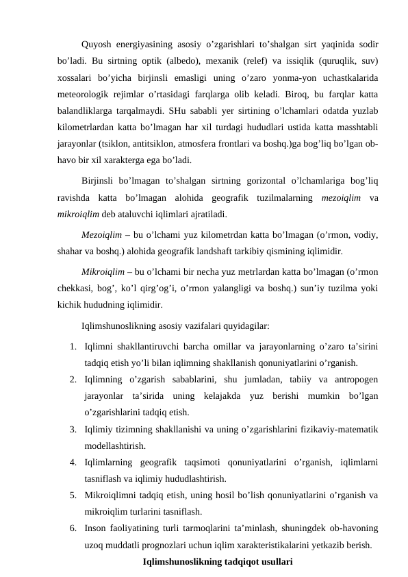 Quyosh energiyasining asosiy o’zgarishlari to’shalgan sirt yaqinida sodir
bo’ladi. Bu sirtning optik (albedo), mexanik (relef) va issiqlik (quruqlik, suv)
xossalari  bo’yicha  birjinsli  emasligi  uning  o’zaro  yonma-yon  uchastkalarida
meteorologik rejimlar o’rtasidagi farqlarga olib keladi. Biroq, bu farqlar katta
balandliklarga tarqalmaydi. SHu sababli yer sirtining o’lchamlari odatda yuzlab
kilometrlardan katta bo’lmagan har xil turdagi hududlari ustida katta masshtabli
jarayonlar (tsiklon, antitsiklon, atmosfera frontlari va boshq.)ga bog’liq bo’lgan ob-
havo bir xil xarakterga ega bo’ladi. 
Birjinsli  bo’lmagan  to’shalgan  sirtning  gorizontal  o’lchamlariga  bog’liq
ravishda  katta  bo’lmagan  alohida  geografik  tuzilmalarning  mezoiqlim  va
mikroiqlim deb ataluvchi iqlimlari ajratiladi. 
Mezoiqlim – bu o’lchami yuz kilometrdan katta bo’lmagan (o’rmon, vodiy,
shahar va boshq.) alohida geografik landshaft tarkibiy qismining iqlimidir.
Mikroiqlim – bu o’lchami bir necha yuz metrlardan katta bo’lmagan (o’rmon
chekkasi, bog’, ko’l qirg’og’i, o’rmon yalangligi va boshq.) sun’iy tuzilma yoki
kichik hududning iqlimidir.
Iqlimshunoslikning asosiy vazifalari quyidagilar:
1.
Iqlimni shakllantiruvchi barcha omillar va jarayonlarning o’zaro ta’sirini
tadqiq etish yo’li bilan iqlimning shakllanish qonuniyatlarini o’rganish.
2.
Iqlimning  o’zgarish  sabablarini,  shu  jumladan,  tabiiy  va  antropogen
jarayonlar  ta’sirida  uning  kelajakda  yuz  berishi  mumkin  bo’lgan
o’zgarishlarini tadqiq etish.
3.
Iqlimiy tizimning shakllanishi va uning o’zgarishlarini fizikaviy-matematik
modellashtirish.
4.
Iqlimlarning  geografik  taqsimoti  qonuniyatlarini  o’rganish,  iqlimlarni
tasniflash va iqlimiy hududlashtirish.
5.
Mikroiqlimni tadqiq etish, uning hosil bo’lish qonuniyatlarini o’rganish va
mikroiqlim turlarini tasniflash.
6.
Inson faoliyatining turli tarmoqlarini ta’minlash, shuningdek ob-havoning
uzoq muddatli prognozlari uchun iqlim xarakteristikalarini yetkazib berish.
Iqlimshunoslikning tadqiqot usullari
