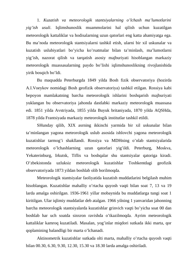 1.  Kuzatish  va  meteorologik  stantsiyalarning  o’lchash  ma’lumotlarini
yig’ish  usuli.  Iqlimshunoslik  muammolarini  hal  qilish  uchun  kuzatilgan
meteorologik kattaliklar va hodisalarning uzun qatorlari eng katta ahamiyatga ega.
Bu ma’noda meteorologik stantsiyalarni tashkil etish, ularni bir xil uskunalar va
kuzatish  uslubiyatlari  bo’yicha  ko’rsatmalar  bilan  ta’minlash,  ma’lumotlarni
yig’ish,  nazorat  qilish  va  tarqatish  asosiy  majburiyati  hisoblangan  markaziy
meteorologik  muassasalarning  paydo  bo’lishi  iqlimshunoslikning  rivojlanishida
yirik bosqich bo’ldi.
Bu maqsadda Peterburgda 1849 yilda Bosh fizik observatoriya (hozirda
A.I.Voeykov nomidagi Bosh geofizik observatoriya) tashkil etilgan. Rossiya kabi
bepoyon  mamlakatning  barcha  meteorologik  ishlarini  boshqarish  majburiyati
yuklangan bu observatoriya jahonda dastlabki markaziy meteorologik muassasa
edi. 1851 yilda Avstriyada, 1855 yilda Buyuk britaniyada, 1870 yilda AQSHda,
1878 yilda Frantsiyada markaziy meteorologik institutlar tashkil etildi.
SHunday  qilib,  XIX  asrning  ikkinchi  yarmida  bir  xil  uskunalar  bilan
ta’minlangan yagona meteorologik uslub asosida ishlovchi yagona meteorologik
kuzatishlar  tarmog’i  shakllandi.  Rossiya  va  MDHning  o’nlab  stantsiyalarida
meteorologik  o’lchashlarning  uzun  qatorlari  yig’ildi.  Peterburg,  Moskva,
Yekaterinburg,  Irkutsk,  Tiflis  va  boshqalar  shu  stantsiyalar  qatoriga  kiradi.
O’zbekistonda  uzluksiz  meteorologik  kuzatishlar  Toshkentdagi  geofizik
observatoriyada 1873 yildan boshlab olib borilmoqda.
Meteorologik stantsiyalar faoliyatida kuzatish muddatlarini belgilash muhim
hisoblangan. Kuzatishlar mahalliy o’rtacha quyosh vaqti bilan soat 7, 13 va 19
larda amalga oshirilgan. 1936-1961 yillar mobaynida bu muddatlarga tungi soat 1
kiritilgan. Ular iqlimiy muddatlar deb atalgan. 1966 yilning 1 yanvaridan jahonning
barcha meteorologik stantsiyalarda kuzatishlar grinvich vaqti bo’yicha soat 00 dan
boshlab  har  uch  soatda  sinxron  ravishda  o’tkazilmoqda.  Ayrim  meteorologik
kattaliklar kamroq kuzatiladi. Masalan, yog’inlar miqdori sutkada ikki marta, qor
qoplamining balandligi bir marta o’lchanadi.
Aktinometrik kuzatishlar sutkada olti marta, mahalliy o’rtacha quyosh vaqti
bilan 00.30, 6.30, 9.30, 12.30, 15.30 va 18.30 larda amalga oshiriladi.
