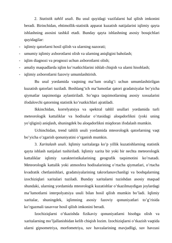 2.  Statistik tahlil usuli. Bu usul quyidagi vazifalarni hal qilish imkonini
beradi. Birinchidan, ehtimollik-statistik apparat kuzatish natijalarini iqlimiy qayta
ishlashning  asosini  tashkil  etadi.  Bunday  qayta  ishlashning  asosiy  bosqichlari
quyidagilar:
-
iqlimiy qatorlarni hosil qilish va ularning nazorati;
-
umumiy iqlimiy axborotlarni olish va ularning aniqligini baholash;
-
iqlim diagnozi va prognozi uchun axborotlarni olish;
-
amaliy maqsadlarda iqlim ko’rsatkichlarini ishlab chiqish va ularni hisoblash;
-
iqlimiy axborotlarni fazoviy umumlashtirish.
Bu  usul  yordamida  vaqtning  ma’lum  oralig’i  uchun  umumlashtirilgan
kuzatish qatorlari tuziladi. Boshlang’ich ma’lumotlar qatori gradatsiyalar bo’yicha
qiymatlar  taqsimotiga  aylantiriladi.  So’ngra  taqsimotlarning  asosiy  xossalarini
ifodalovchi qatorning statistik ko’rsatkichlari ajratiladi.
Ikkinchidan,  korrelyatsiya  va  spektral  tahlil  usullari  yordamida  turli
meteorologik  kattaliklar  va  hodisalar  o’rtasidagi  aloqadorlikni  (yoki  uning
yo’qligini) aniqlash, shuningdek bu aloqadorlikni miqdoran ifodalash mumkin.
Uchinchidan, trend tahlili usuli yordamida mteorologik qatorlarning vaqt
bo’yicha o’zgarish qonuniyatini o’rganish mumkin.
3.  Xaritalash usuli. Iqlimiy xaritalarga ko’p yillik kuzatishlarning statistik
qayta ishlash natijalari tushiriladi. Iqlimiy xarita bir yoki bir nechta meteorologik
kattaliklar  iqlimiy  xarakteristikalarining  geografik  taqsimotini  ko’rsatadi.
Meteorologik kattalik yoki atmosfera hodisalarining o’rtacha qiymatlari, o’rtacha
kvadratik chetlanishlari, gradatsiyalarining takrorlanuvchanligi va boshqalarning
izochiziqlari  xaritalari  tuziladi.  Bunday  xaritalarni  tuzishdan  asosiy  maqsad
shundaki, ularning yordamida mteorologik kuzatishlar o’tkazilmaydigan joylardagi
ma’lumotlarni interpolyatsiya usuli  bilan hosil  qilish mumkin bo’ladi. Iqlimiy
xaritalar,  shuningdek,  iqlimning  asosiy  fazoviy  qonuniyatlari  to’g’risida
ko’rgazmali tasavvur hosil qilish imkonini beradi.
Izochiziqlarni  o’tkazishda  fizikaviy  qonuniyatlarni  hisobga  olish  va
xaritalarning mo’ljallanishidan kelib chiqish lozim. Izochiziqlarni o’tkazish vaqtida
ularni  gipsometriya,  morfometriya,  suv  havzalarining  mavjudligi,  suv  havzasi
