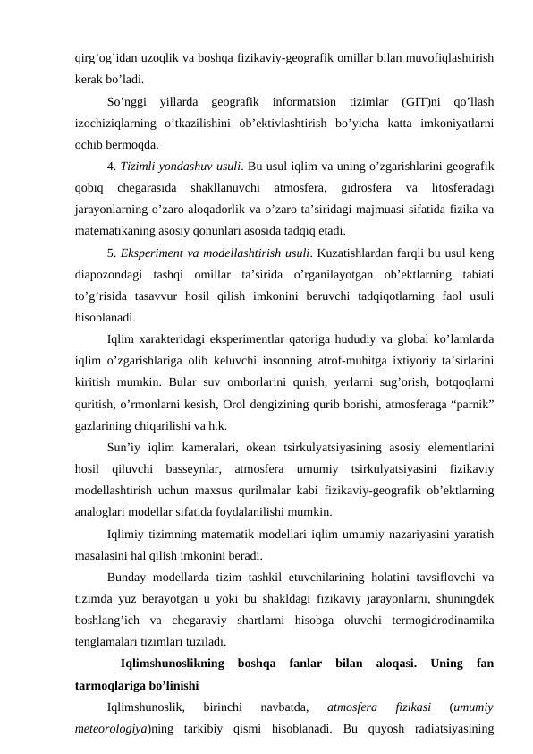 qirg’og’idan uzoqlik va boshqa fizikaviy-geografik omillar bilan muvofiqlashtirish
kerak bo’ladi.
So’nggi  yillarda  geografik  informatsion  tizimlar  (GIT)ni  qo’llash
izochiziqlarning  o’tkazilishini  ob’ektivlashtirish  bo’yicha  katta  imkoniyatlarni
ochib bermoqda.
4. Tizimli yondashuv usuli. Bu usul iqlim va uning o’zgarishlarini geografik
qobiq  chegarasida  shakllanuvchi  atmosfera,  gidrosfera  va  litosferadagi
jarayonlarning o’zaro aloqadorlik va o’zaro ta’siridagi majmuasi sifatida fizika va
matematikaning asosiy qonunlari asosida tadqiq etadi.
5. Eksperiment va modellashtirish usuli. Kuzatishlardan farqli bu usul keng
diapozondagi  tashqi  omillar  ta’sirida  o’rganilayotgan  ob’ektlarning  tabiati
to’g’risida  tasavvur  hosil  qilish  imkonini  beruvchi  tadqiqotlarning  faol  usuli
hisoblanadi. 
Iqlim xarakteridagi eksperimentlar qatoriga hududiy va global ko’lamlarda
iqlim o’zgarishlariga olib keluvchi insonning atrof-muhitga ixtiyoriy ta’sirlarini
kiritish mumkin. Bular suv omborlarini qurish, yerlarni sug’orish, botqoqlarni
quritish, o’rmonlarni kesish, Orol dengizining qurib borishi, atmosferaga “parnik”
gazlarining chiqarilishi va h.k.
Sun’iy  iqlim  kameralari,  okean  tsirkulyatsiyasining  asosiy  elementlarini
hosil  qiluvchi  basseynlar,  atmosfera  umumiy  tsirkulyatsiyasini  fizikaviy
modellashtirish uchun maxsus qurilmalar kabi fizikaviy-geografik ob’ektlarning
analoglari modellar sifatida foydalanilishi mumkin.
Iqlimiy tizimning matematik modellari iqlim umumiy nazariyasini yaratish
masalasini hal qilish imkonini beradi.
Bunday modellarda tizim  tashkil etuvchilarining holatini  tavsiflovchi  va
tizimda yuz berayotgan u yoki bu shakldagi fizikaviy jarayonlarni, shuningdek
boshlang’ich  va  chegaraviy  shartlarni  hisobga  oluvchi  termogidrodinamika
tenglamalari tizimlari tuziladi.
 
Iqlimshunoslikning  boshqa  fanlar  bilan  aloqasi.  Uning  fan
tarmoqlariga bo’linishi
Iqlimshunoslik,  birinchi  navbatda,
 atmosfera  fizikasi 
(umumiy
meteorologiya)ning  tarkibiy  qismi  hisoblanadi.  Bu  quyosh  radiatsiyasining
