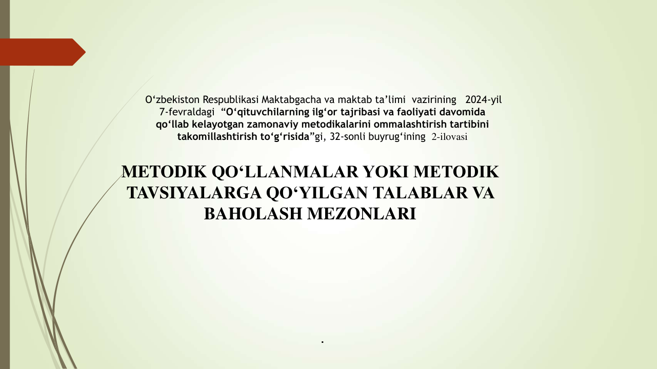 . 
O‘zbekiston Respublikasi Maktabgacha va maktab ta’limi  vazirining   2024-yil 
7-fevraldagi  “O‘qituvchilarning ilg‘or tajribasi va faoliyati davomida 
qo‘llab kelayotgan zamonaviy metodikalarini ommalashtirish tartibini 
takomillashtirish to‘g‘risida”gi, 32-sonli buyrug‘ining  2-ilovasi
METODIK QO‘LLANMALAR YOKI METODIK 
TAVSIYALARGA QO‘YILGAN TALABLAR VA 
BAHOLASH MEZONLARI
