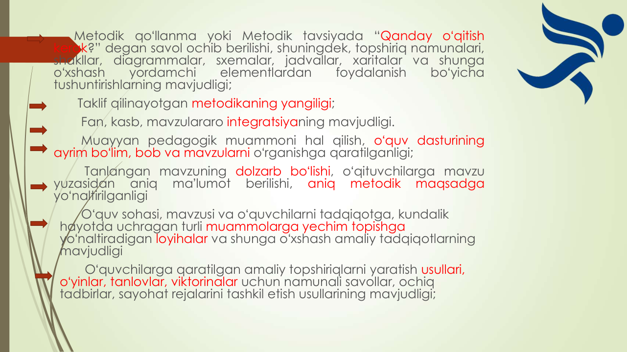 Metodik
qoʻllanma
yoki
Metodik
tavsiyada
“Qanday
oʻqitish
kerak?” degan savol ochib berilishi, shuningdek, topshiriq namunalari,
shakllar,
diagrammalar,
sxemalar,
jadvallar,
xaritalar
va
shunga
oʻxshash
yordamchi
elementlardan
foydalanish
boʻyicha
tushuntirishlarning mavjudligi;
Taklif qilinayotgan metodikaning yangiligi;
Fan, kasb, mavzulararo integratsiyaning mavjudligi.
Muayyan pedagogik muammoni hal qilish, oʻquv dasturining
ayrim boʻlim, bob va mavzularni oʻrganishga qaratilganligi;
Tanlangan mavzuning dolzarb boʻlishi, oʻqituvchilarga mavzu
yuzasidan
aniq
maʼlumot
berilishi,
aniq
metodik
maqsadga
yoʻnaltirilganligi
Oʻquv sohasi, mavzusi va oʻquvchilarni tadqiqotga, kundalik 
hayotda uchragan turli muammolarga yechim topishga 
yoʻnaltiradigan loyihalar va shunga oʻxshash amaliy tadqiqotlarning 
mavjudligi
Oʻquvchilarga qaratilgan amaliy topshiriqlarni yaratish usullari,
oʻyinlar, tanlovlar, viktorinalar uchun namunali savollar, ochiq 
tadbirlar, sayohat rejalarini tashkil etish usullarining mavjudligi;
