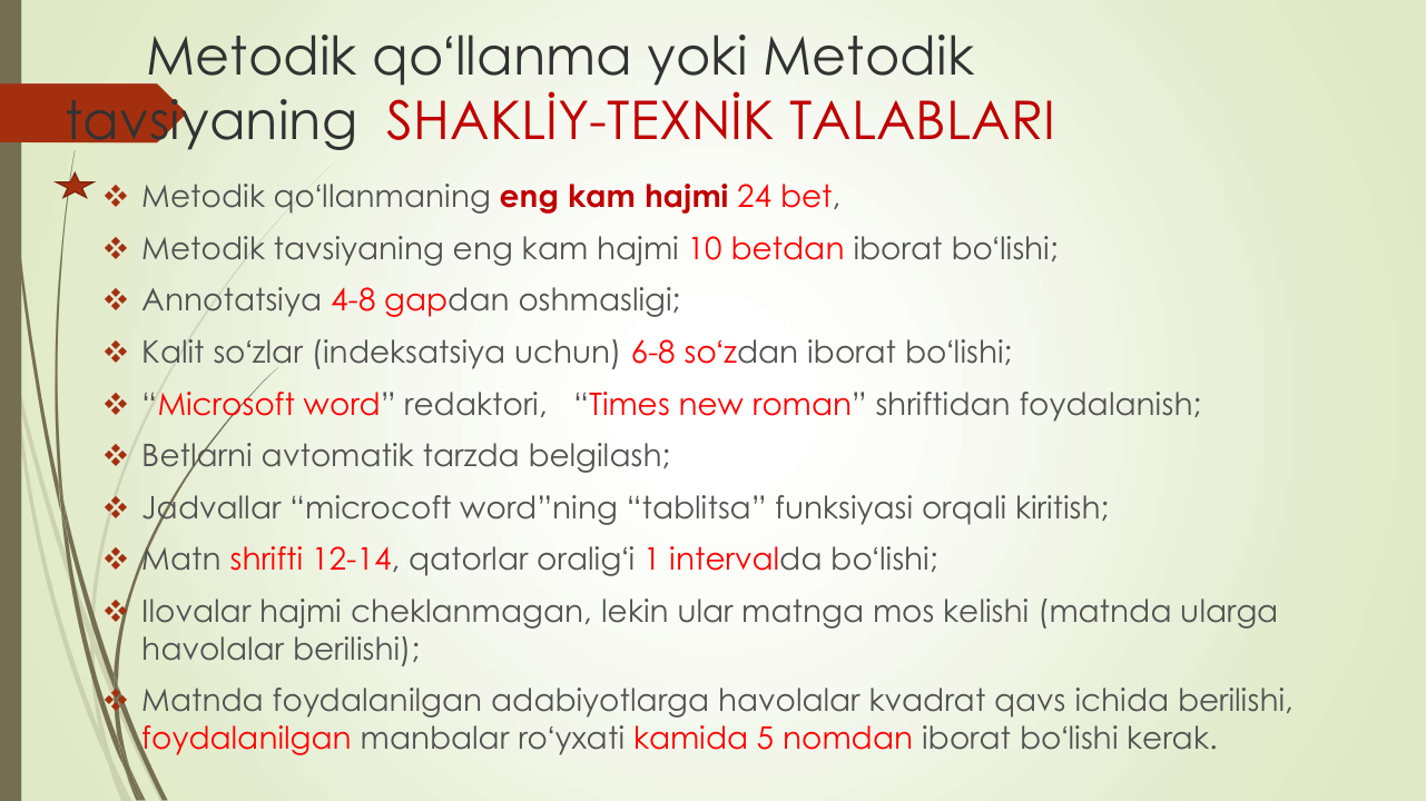 Metodik qoʻllanma yoki Metodik 
tavsiyaning SHAKLİY-TEXNİK TALABLARI
 Metodik qoʻllanmaning eng kam hajmi 24 bet,
 Metodik tavsiyaning eng kam hajmi 10 betdan iborat boʻlishi; 
 Annotatsiya 4-8 gapdan oshmasligi;
 Kalit soʻzlar (indeksatsiya uchun) 6-8 soʻzdan iborat boʻlishi;
 “Microsoft word” redaktori,   “Times new roman” shriftidan foydalanish;
 Betlarni avtomatik tarzda belgilash;
 Jadvallar “microcoft word”ning “tablitsa” funksiyasi orqali kiritish;
 Matn shrifti 12-14, qatorlar oraligʻi 1 intervalda boʻlishi;
 Ilovalar hajmi cheklanmagan, lekin ular matnga mos kelishi (matnda ularga 
havolalar berilishi);
 Matnda foydalanilgan adabiyotlarga havolalar kvadrat qavs ichida berilishi, 
foydalanilgan manbalar roʻyxati kamida 5 nomdan iborat boʻlishi kerak. 
