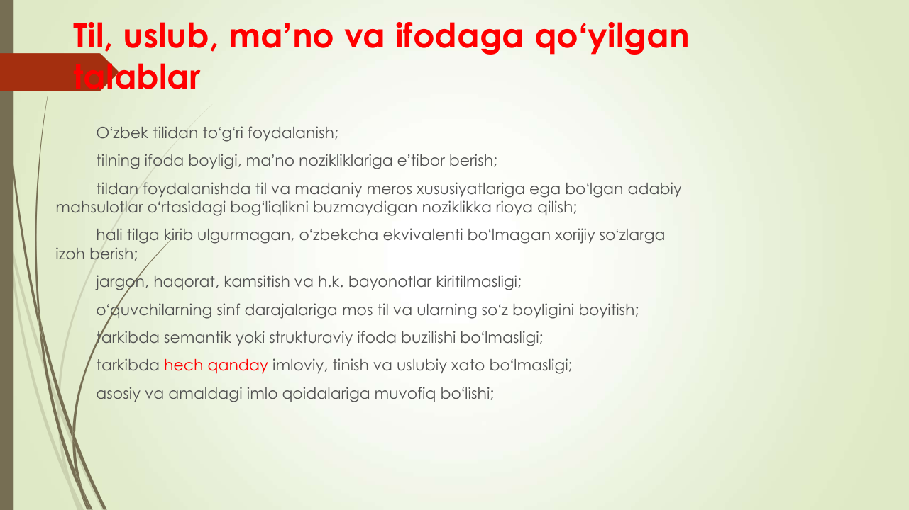 Til, uslub, maʼno va ifodaga qoʻyilgan 
talablar
Oʻzbek tilidan toʻgʻri foydalanish; 
tilning ifoda boyligi, maʼno nozikliklariga eʼtibor berish;
tildan foydalanishda til va madaniy meros xususiyatlariga ega boʻlgan adabiy 
mahsulotlar oʻrtasidagi bogʻliqlikni buzmaydigan noziklikka rioya qilish;
hali tilga kirib ulgurmagan, oʻzbekcha ekvivalenti boʻlmagan xorijiy soʻzlarga 
izoh berish;
jargon, haqorat, kamsitish va h.k. bayonotlar kiritilmasligi;
oʻquvchilarning sinf darajalariga mos til va ularning soʻz boyligini boyitish;
tarkibda semantik yoki strukturaviy ifoda buzilishi boʻlmasligi;
tarkibda hech qanday imloviy, tinish va uslubiy xato boʻlmasligi;
asosiy va amaldagi imlo qoidalariga muvofiq boʻlishi;
