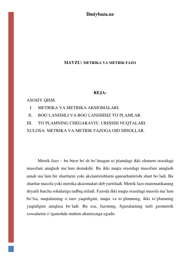 Ilmiybaza.uz 
 
 
 
 
 
MAVZU: METRIKA VA METRIK FAZO 
 
 
 
REJA: 
ASOSIY QISM. 
I. 
METRIKA VA METRIKA AKSIOMALARI. 
II. 
BOG`LANISHLI VA BOG`LANISHSIZ TO`PLAMLAR. 
III. 
TO`PLAMNING CHEGARAVIY, URINISH NUQTALARI. 
XULOSA: METRIKA VA METRIK FAZOGA OID MISOLLAR. 
 
 
 
Metrik fazo – bu biror bo`sh bo`lmagan to`plamdagi ikki element orasidagi 
masofani aniqlash ma`lum demakdir. Bu ikki nuqta orasidagi masofani aniqlash 
amali ma`lum bir shartlarni yoki akslantirishlarni qanoatlantirishi shart bo`ladi. Bu 
shartlar masofa yoki metrika aksiomalari deb yuritiladi. Metrik fazo matematikaning 
deyarli barcha sohalariga tadbiq etiladi. Fazoda ikki nuqta orasidagi masofa ma`lum 
bo`lsa, nuqtalarning o`zaro yaqinligini, nuqta va to`plamning, ikki to`plamning 
yaqinligini aniqlasa bo`ladi. Bu esa, fazoning, figuralarning turli geometrik 
xossalarini o`rganishda muhim ahamiyatga egadir. 
