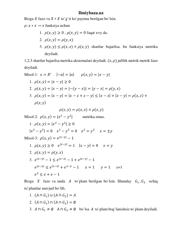 Ilmiybaza.uz 
Bizga 𝑋 fazo va 𝑋 ∗ 𝑋 to`g`ri ko`paytma berilgan bo`lsin. 
𝜌: 𝑥 ∗ 𝑥 → 𝑥 funksiya uchun  
1. 𝜌(𝑥, 𝑦) ≥ 0 , 𝜌(𝑥, 𝑦) = 0 faqat x=y da. 
2. 𝜌(𝑥, 𝑦) = 𝜌(𝑦, 𝑥) 
3. 𝜌(𝑥, 𝑦) ≤ 𝜌(𝑥, 𝑧) + 𝜌(𝑧, 𝑦) shartlar bajarilsa, bu funksiya metrika 
deyiladi. 
1,2,3 shartlar bajarilsa metrika aksiomalari deyiladi. (𝑥, 𝜌) juftlik metrik metrik fazo 
deyiladi. 
Misol-1:  𝑥 = 𝑅′     |−𝑎| = |𝑎|       𝜌(𝑥, 𝑦) = |𝑥 − 𝑦| 
1. 𝜌(𝑥, 𝑦) = |𝑥 − 𝑦| ≥ 0 
2. 𝜌(𝑥, 𝑦) = |𝑥 − 𝑦| = |−(𝑦 − 𝑥)| = |𝑦 − 𝑥| = 𝜌(𝑦, 𝑥) 
3. 𝜌(𝑥, 𝑦) = |𝑥 − 𝑦| = |𝑥 − 𝑧 + 𝑧 − 𝑦| ≤ |𝑥 − 𝑧| + |𝑧 − 𝑦| = 𝜌(𝑥, 𝑧) +
𝜌(𝑧, 𝑦) 
                                   𝜌(𝑥, 𝑦) = 𝜌(𝑥, 𝑧) + 𝜌(𝑧, 𝑦)  
Misol-2:  𝜌(𝑥, 𝑦) = |𝑥2 − 𝑦2|          metrika emas. 
1. 𝜌(𝑥, 𝑦) = |𝑥2 − 𝑦2| ≥ 0 
|𝑥2 − 𝑦2| = 0    𝑥2 − 𝑦2 = 0    𝑥2 = 𝑦2     𝑥 = ±𝑦 
Misol-3:  𝜌(𝑥, 𝑦) = 𝑒|𝑥−𝑦| − 1 
1. 𝜌(𝑥, 𝑦) ≥ 0    𝑒|𝑥−𝑦| = 1    |𝑥 − 𝑦| = 0     𝑥 = 𝑦 
2. 𝜌(𝑥, 𝑦) = 𝜌(𝑦, 𝑥) 
3. 𝑒|𝑥−𝑦| − 1 ≤ 𝑒|𝑥−𝑧| − 1 + 𝑒|𝑧−𝑦| − 1  
𝑒|𝑥−𝑦| ≤ 𝑒|𝑥−𝑧| + 𝑒𝑧−𝑦 − 1      𝑥 = 1      𝑦 = 1      z=1   
𝑒2 ≤ 𝑒 + 𝑒 − 1  
Bizga  𝑋  fazo va unda  𝐴  to`plam berilgan bo`lsin. Shunday  𝐺1 , 𝐺2  ochiq 
to`plamlar mavjud bo`lib,  
1. (𝐴 ∩ 𝐺1) ∪ (𝐴 ∩ 𝐺2) = 𝐴 
2. (𝐴 ∩ 𝐺1) ∩ (𝐴 ∩ 𝐺2) = ∅ 
3. 𝐴 ∩ 𝐺1 ≠ ∅    𝐴 ∩ 𝐺2 ≠ ∅    bo`lsa  𝐴  to`plam bog`lanishsiz to`plam deyiladi. 
