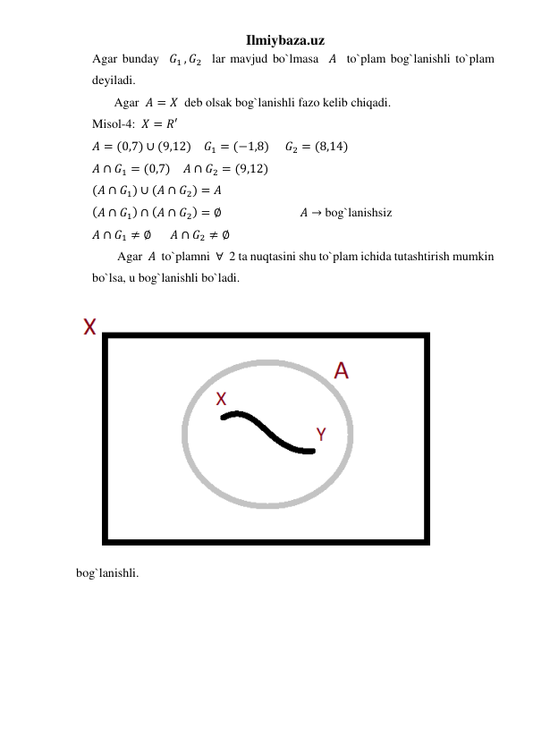 Ilmiybaza.uz 
Agar bunday  𝐺1 , 𝐺2  lar mavjud bo`lmasa  𝐴  to`plam bog`lanishli to`plam 
deyiladi. 
       Agar  𝐴 = 𝑋  deb olsak bog`lanishli fazo kelib chiqadi. 
Misol-4:  𝑋 = 𝑅′ 
𝐴 = (0,7) ∪ (9,12)    𝐺1 = (−1,8)     𝐺2 = (8,14) 
𝐴 ∩ 𝐺1 = (0,7)    𝐴 ∩ 𝐺2 = (9,12) 
(𝐴 ∩ 𝐺1) ∪ (𝐴 ∩ 𝐺2) = 𝐴  
(𝐴 ∩ 𝐺1) ∩ (𝐴 ∩ 𝐺2) = ∅                         𝐴 → bog`lanishsiz  
𝐴 ∩ 𝐺1 ≠ ∅      𝐴 ∩ 𝐺2 ≠ ∅  
        Agar  𝐴  to`plamni  ∀  2 ta nuqtasini shu to`plam ichida tutashtirish mumkin 
bo`lsa, u bog`lanishli bo`ladi. 
bog`lanishli. 
