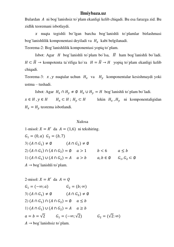 Ilmiybaza.uz 
Bulardan  𝐴  ni bog`lanishsiz to`plam ekanligi kelib chiqadi. Bu esa farazga zid. Bu 
zidlik teoremani isbotlaydi. 
𝑥 nuqta tegishli bo`lgan barcha bog`lanishli to`plamlar birlashmasi  
bog`lanishlilik komponentasi deyiladi va  𝐻𝑥  kabi belgilanadi. 
Teorema-2: Bog`lanishlilik komponentasi yopiq to`plam. 
 
Isbot: Agar  𝐻  bog`lanishli to`plam bo`lsa,  𝐻̅  ham bog`lanishli bo`ladi.    
𝐻 ⊂ 𝐻̅ → kompotenta ta`rifiga ko`ra  𝐻 = 𝐻̅ → 𝐻  yopiq to`plam ekanligi kelib 
chiqadi. 
Teorema-3:  𝑥 , 𝑦  nuqtalar uchun  𝐻𝑥  va   𝐻𝑦  komponentalar kesishmaydi yoki 
ustma – tushadi. 
 
Isbot: Agar  𝐻𝑥 ∩ 𝐻𝑦 ≠ ∅  𝐻𝑥 ∪ 𝐻𝑦 = 𝐻  bog`lanishli to`plam bo`ladi. 
𝑥 ∈ 𝐻 , 𝑦 ∈ 𝐻  
𝐻𝑥 ⊂ 𝐻 ; 𝐻𝑦 ⊂ 𝐻   
lekin 𝐻𝑥 , 𝐻𝑦  ni komponentaligidan 
𝐻𝑥 = 𝐻𝑦 teorema isbotlandi. 
 
 
 
 
 
 
Xulosa 
1-misol: 𝑋 = 𝑅′  da  𝐴 = (1,6)  ni tekshiring. 
𝐺1 = (0, 𝑎)  𝐺2 = (𝑏, 7) 
3) (𝐴 ∩ 𝐺1) ≠ ∅  
(𝐴 ∩ 𝐺2) ≠ ∅ 
2) (𝐴 ∩ 𝐺1) ∩ (𝐴 ∩ 𝐺2) = ∅ 
𝑎 > 1  
𝑏 < 6  
𝑎 ≤ 𝑏 
1) (𝐴 ∩ 𝐺1) ∪ (𝐴 ∩ 𝐺2) = 𝐴 
𝑎 > 𝑏  
𝑎, 𝑏 ∈ ∅ 
𝐺1, 𝐺2 ⊂ ∅ 
𝐴 → bog`lanishli to`plam. 
 
2-misol: 𝑋 = 𝑅′  da  𝐴 = 𝑄   
𝐺1 = (−∞; 𝑎) 
 
𝐺2 = (𝑏; ∞) 
3) (𝐴 ∩ 𝐺1) ≠ ∅  
(𝐴 ∩ 𝐺2) ≠ ∅ 
2) (𝐴 ∩ 𝐺1) ∩ (𝐴 ∩ 𝐺2) = ∅ 
𝑎 ≤ 𝑏 
1) (𝐴 ∩ 𝐺1) ∪ (𝐴 ∩ 𝐺2) = 𝐴 
𝑎 ≥ 𝑏 
𝑎 = 𝑏 = √2  
𝐺1 = (−∞; √2)   
𝐺2 = (√2: ∞) 
𝐴 → bog`lanishsiz to`plam. 
