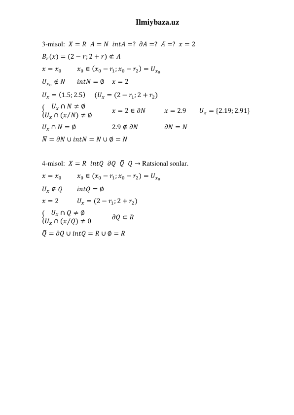 Ilmiybaza.uz 
 
3-misol:  𝑋 = 𝑅  𝐴 = 𝑁  𝑖𝑛𝑡𝐴 =?  𝜕𝐴 =?  𝐴̅ =?  𝑥 = 2 
𝐵𝑟(𝑥) = (2 − 𝑟; 2 + 𝑟) ⊄ 𝐴 
 
 
𝑥 = 𝑥0 
𝑥0 ∈ (𝑥0 − 𝑟1; 𝑥0 + 𝑟2) = 𝑈𝑥0 
𝑈𝑥0 ∉ 𝑁 
𝑖𝑛𝑡𝑁 = ∅ 
𝑥 = 2 
𝑈𝑥 = (1.5; 2.5) 
(𝑈𝑥 = (2 − 𝑟1; 2 + 𝑟2) 
{
𝑈𝑥 ∩ 𝑁 ≠ ∅
𝑈𝑥 ∩ (𝑥 𝑁) ≠ ∅
⁄
  
𝑥 = 2 ∈ 𝜕𝑁  
𝑥 = 2.9 
𝑈𝑥 = {2.19; 2.91} 
𝑈𝑥 ∩ 𝑁 = ∅  
 
2.9 ∉ 𝜕𝑁 
 
𝜕𝑁 = 𝑁 
𝑁̅ = 𝜕𝑁 ∪ 𝑖𝑛𝑡𝑁 = 𝑁 ∪ ∅ = 𝑁  
 
4-misol:  𝑋 = 𝑅  𝑖𝑛𝑡𝑄  𝜕𝑄  𝑄̅  𝑄 → Ratsional sonlar. 
𝑥 = 𝑥0 
𝑥0 ∈ (𝑥0 − 𝑟1; 𝑥0 + 𝑟2) = 𝑈𝑥0 
𝑈𝑥 ∉ 𝑄 
𝑖𝑛𝑡𝑄 = ∅ 
𝑥 = 2  
𝑈𝑥 = (2 − 𝑟1; 2 + 𝑟2) 
{
𝑈𝑥 ∩ 𝑄 ≠ ∅
𝑈𝑥 ∩ (𝑥 𝑄) ≠ 0
⁄
  
𝜕𝑄 ⊂ 𝑅 
𝑄̅ = 𝜕𝑄 ∪ 𝑖𝑛𝑡𝑄 = 𝑅 ∪ ∅ = 𝑅  
 
 
 
