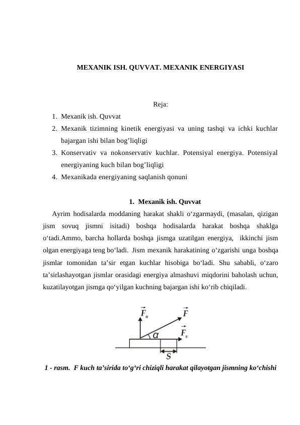 MEXANIK ISH. QUVVAT. MEXANIK ENERGIYASI
Reja:
1. Mexanik ish. Quvvat 
2. Mexanik tizimning kinetik energiyasi va uning tashqi va ichki kuchlar
bajargan ishi bilan bog’liqligi
3. Konservativ va nokonservativ kuchlar. Potensiyal  energiya. Potensiyal
energiyaning kuch bilan bog’liqligi 
4. Mexanikada energiyaning saqlanish qonuni 
1. Mexanik ish. Quvvat
Ayrim hodisalarda moddaning harakat shakli o‘zgarmaydi, (masalan, qizigan
jism  sovuq  jismni  isitadi)  boshqa  hodisalarda  harakat  boshqa  shaklga
o‘tadi.Ammo, barcha hollarda boshqa jismga uzatilgan energiya,  ikkinchi jism
olgan energiyaga teng bo‘ladi. Jism mexanik harakatining o‘zgarishi unga boshqa
jismlar tomonidan ta’sir etgan kuchlar hisobiga bo‘ladi.  Shu  sababli,  o‘zaro
ta’sirlashayotgan jismlar orasidagi energiya almashuvi miqdorini baholash uchun,
kuzatilayotgan jismga qo‘yilgan kuchning bajargan ishi ko‘rib chiqiladi.
1 - rasm.  F kuch ta’sirida to‘g‘ri chiziqli harakat qilayotgan jismning ko‘chishi
