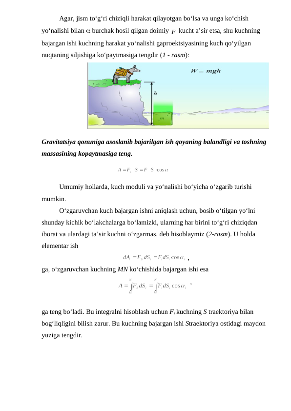 Agar, jism to‘g‘ri chiziqli harakat qilayotgan bo‘lsa va unga ko‘chish 
yo‘nalishi bilan  burchak hosil qilgan doimiy F
 kucht a’sir etsa, shu kuchning 
bajargan ishi kuchning harakat yo‘nalishi gaproektsiyasining kuch qo‘yilgan 
nuqtaning siljishiga ko‘paytmasiga tengdir (1 - rasm):
                           
Gravitatsiya qonuniga asoslanib bajarilgan ish qoyaning balandligi va toshning 
massasining kopaytmasiga teng.
                                            
Umumiy hollarda, kuch moduli va yo‘nalishi bo‘yicha o‘zgarib turishi 
mumkin.
O‘zgaruvchan kuch bajargan ishni aniqlash uchun, bosib o‘tilgan yo‘lni 
shunday kichik bo‘lakchalarga bo‘lamizki, ularning har birini to‘g‘ri chiziqdan 
iborat va ulardagi ta’sir kuchni o‘zgarmas, deb hisoblaymiz (2-rasm). U holda 
elementar ish
 ,                     
ga, o‘zgaruvchan kuchning MN ko‘chishida bajargan ishi esa
  ,                   
ga teng bo‘ladi. Bu integralni hisoblash uchun Fs kuchning S traektoriya bilan 
bog‘liqligini bilish zarur. Bu kuchning bajargan ishi Straektoriya ostidagi maydon 
yuziga tengdir.
