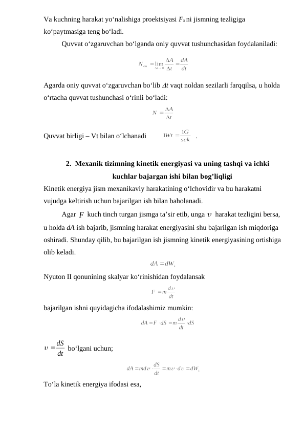 Va kuchning harakat yo‘nalishiga proektsiyasi FS ni jismning tezligiga 
ko‘paytmasiga teng bo‘ladi.
Quvvat o‘zgaruvchan bo‘lganda oniy quvvat tushunchasidan foydalaniladi:
Agarda oniy quvvat o‘zgaruvchan bo‘lib t vaqt noldan sezilarli farqqilsa, u holda 
o‘rtacha quvvat tushunchasi o‘rinli bo‘ladi:
                                                            
Quvvat birligi – Vt bilan o‘lchanadi         
  .
2. Mexanik tizimning kinetik energiyasi va uning tashqi va ichki
kuchlar bajargan ishi bilan bog’liqligi
Kinetik energiya jism mexanikaviy harakatining o‘lchovidir va bu harakatni 
vujudga keltirish uchun bajarilgan ish bilan baholanadi.
Agar F
 kuch tinch turgan jismga ta’sir etib, unga  harakat tezligini bersa, 
u holda dA ish bajarib, jismning harakat energiyasini shu bajarilgan ish miqdoriga 
oshiradi. Shunday qilib, bu bajarilgan ish jismning kinetik energiyasining ortishiga 
olib keladi.
Nyuton II qonunining skalyar ko‘rinishidan foydalansak
bajarilgan ishni quyidagicha ifodalashimiz mumkin:
                                                      
dt
 dS
 bo‘lgani uchun;
To‘la kinetik energiya ifodasi esa,
