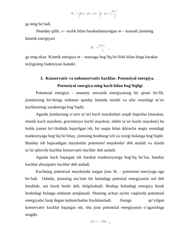 ga teng bo‘ladi.
Shunday qilib,  - tezlik bilan harakatlanayotgan m – massali jismning 
kinetik energiyasi
  ,     
                                 
ga teng ekan. Kinetik energiya m – massaga bog‘liq bo‘lishi bilan birga harakat 
tezligining funktsiyasi hamdir.
3. Konservativ va nokonservativ kuchlar. Potensiyal energiya.
Potensiyal energiya-ning kuch bilan bog’liqligi
Potentsial  energiya  -  umumiy  mexanik  energiyaning  bir  qismi  bo‘lib,
jismlarning  bir-biriga  nisbatan  qanday  holatda  turishi  va  ular  orasidagi  ta’sir
kuchlarining xarakteriga bog‘liqdir.
Agarda jismlarning o‘zaro ta’siri kuch maydonlari orqali bajarilsa (masalan,
elastik kuch maydoni, gravitatsiya kuchi maydoni, elektr ta’sir kuchi maydoni) bu
holda jismni ko‘chishida bajarilgan ish, bir nuqta bilan ikkincha nuqta orasidagi
traektoriyaga bog‘liq bo‘lmay, jismning boshlang‘ich va oxirgi holatiga bog‘liqdir.
Bunday ish bajaradigan maydonlar  potentsial maydonlar deb ataladi va ularda
ta’sir qiluvchi kuchlar konservativ kuchlar deb ataladi.
Agarda kuch bajargan ish harakat traektoriyasiga bog‘liq bo‘lsa, bunday
kuchlar disssipativ kuchlar deb ataladi.
Kuchning potentsial maydonida turgan jism  Wn - potentsial eneriyaga ega
bo‘ladi.  Odatda, jismning ma’lum bir holatdagi potetsial energiyasini nol deb
hisoblab,  uni  hisob  boshi deb, belgilashadi.  Boshqa  holatdagi  energiya  hisob
boshidagi holatga nisbatan aniqlanadi. Shuning uchun ayrim vaqtlarda potentsial
energiyalar farqi degan tushunchadan foydalaniladi. 
Jismga
 
qo‘yilgan
konservativ kuchlar bajargan ish, shu jism potentsial energiyasini o‘zgarishiga
tengdir.
 ,      
                              
