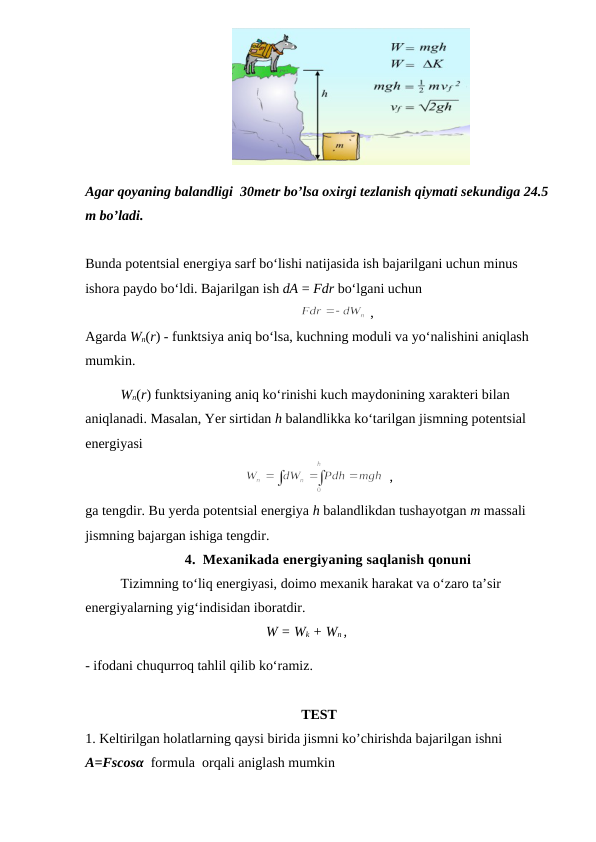                                           
Agar qoyaning balandligi  30metr bo’lsa oxirgi tezlanish qiymati sekundiga 24.5 
m bo’ladi.
Bunda potentsial energiya sarf bo‘lishi natijasida ish bajarilgani uchun minus 
ishora paydo bo‘ldi. Bajarilgan ish dA = Fdr bo‘lgani uchun
 ,     
                             
Agarda Wn(r) - funktsiya aniq bo‘lsa, kuchning moduli va yo‘nalishini aniqlash 
mumkin.
Wn(r) funktsiyaning aniq ko‘rinishi kuch maydonining xarakteri bilan 
aniqlanadi. Masalan, Yer sirtidan h balandlikka ko‘tarilgan jismning potentsial 
energiyasi
  ,     
                 
ga tengdir. Bu yerda potentsial energiya h balandlikdan tushayotgan m massali 
jismning bajargan ishiga tengdir.
4. Mexanikada energiyaning saqlanish qonuni
Tizimning to‘liq energiyasi, doimo mexanik harakat va o‘zaro ta’sir 
energiyalarning yig‘indisidan iboratdir.
W = Wk + Wn ,
                                  
- ifodani chuqurroq tahlil qilib ko‘ramiz. 
TEST 
1. Keltirilgan holatlarning qaysi birida jismni ko’chirishda bajarilgan ishni    
A=Fscosα  formula  orqali aniglash mumkin  
