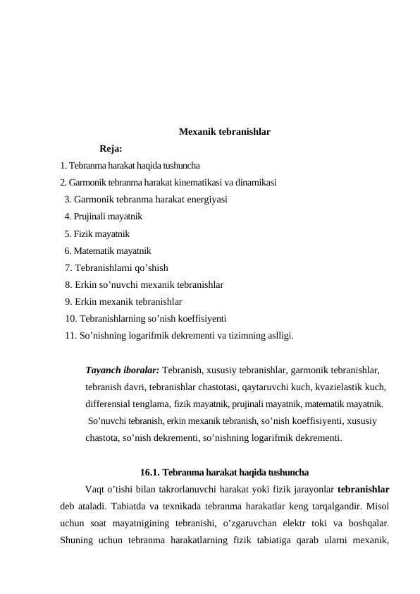 Mexanik tebranishlar
                Reja:
1. Tebranma harakat haqida tushuncha 
2. Garmonik tebranma harakat kinematikasi va dinamikasi
  3. Garmonik tebranma harakat energiyasi 
  4. Prujinali mayatnik
  5. Fizik mayatnik
  6. Matematik mayatnik
  7. Tebranishlarni qo’shish
  8. Erkin so’nuvchi mexanik tebranishlar
  9. Erkin mexanik tebranishlar
  10. Tebranishlarning so’nish koeffisiyenti
  11. So’nishning logarifmik dekrementi va tizimning aslligi.
Tayanch iboralar: Tebranish, xususiy tebranishlar, garmonik tebranishlar, 
tebranish davri, tebranishlar chastotasi, qaytaruvchi kuch, kvazielastik kuch, 
differensial tenglama, fizik mayatnik, prujinali mayatnik, matematik mayatnik.
 So’nuvchi tebranish, erkin mexanik tebranish, so’nish koeffisiyenti, xususiy 
chastota, so’nish dekrementi, so’nishning logarifmik dekrementi.
16.1. Tebranma harakat haqida tushuncha
Vaqt o’tishi bilan takrorlanuvchi harakat yoki fizik jarayonlar tebranishlar
deb ataladi.  Tabiatda va texnikada tebranma harakatlar keng tarqalgandir. Misol
uchun  soat  mayatnigining  tebranishi,  o’zgaruvchan  elektr  toki  va  boshqalar.
Shuning  uchun  tebranma  harakatlarning  fizik  tabiatiga  qarab  ularni  mexanik,
