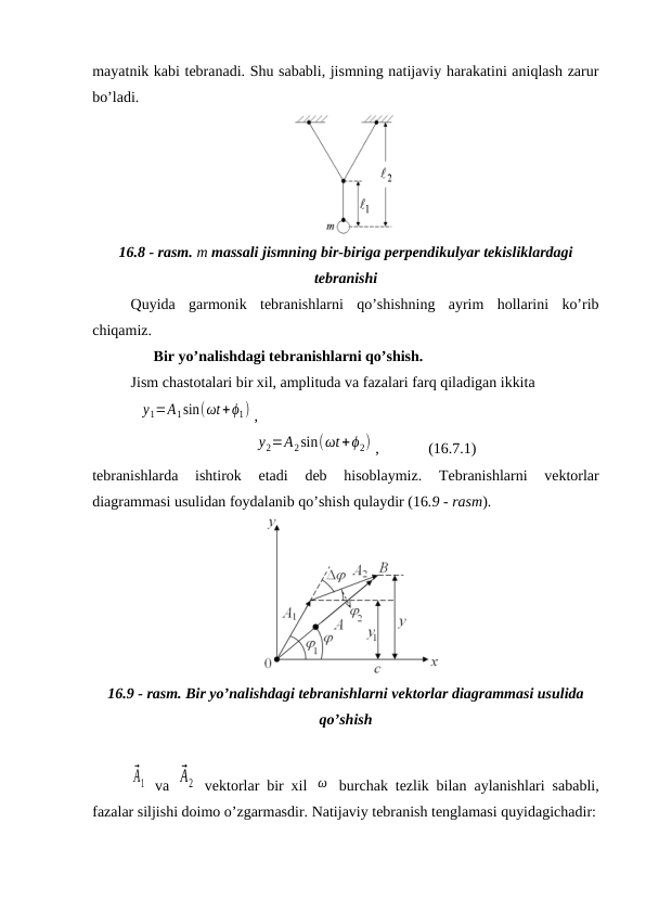 mayatnik kabi tebranadi. Shu sababli, jismning natijaviy harakatini aniqlash zarur
bo’ladi.
16.8 - rasm. m massali jismning bir-biriga perpendikulyar tekisliklardagi
tebranishi
Quyida  garmonik  tebranishlarni  qo’shishning  ayrim  hollarini  ko’rib
chiqamiz.
      Bir yo’nalishdagi tebranishlarni qo’shish.
Jism chastotalari bir xil, amplituda va fazalari farq qiladigan ikkita  
            y1=A1sin(ωt+ϕ1) ,
          y2=A2sin(ωt+ϕ2) ,             (16.7.1)
tebranishlarda  ishtirok  etadi 
deb  hisoblaymiz. 
Tebranishlarni  vektorlar
diagrammasi usulidan foydalanib qo’shish qulaydir (16.9 - rasm). 
   
16.9 - rasm. Bir yo’nalishdagi tebranishlarni vektorlar diagrammasi usulida
qo’shish
⃗A1  va  
⃗A2  vektorlar bir xil  ω  burchak tezlik bilan aylanishlari sababli,
fazalar siljishi doimo o’zgarmasdir. Natijaviy tebranish tenglamasi quyidagichadir:
