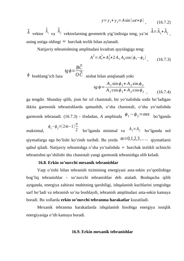 y=y1+ y2=Asin(ωt+ϕ) ,          (16.7.2)
⃗A  vektor 
⃗A1  va 
⃗A2  vektorlarning geometrik yig’indisiga teng, ya’ni ⃗A=⃗A1+ ⃗A2 ,
uning ustiga oldingi ω  burchak tezlik bilan aylanadi.
Natijaviy tebranishning amplitudasi kvadrati quyidagiga teng:
A2=A1
2+ A2
2+2 A1 A2cos(ϕ1−ϕ2) ,        (16.7.3)
ϕ  boshlang’ich faza 
tgϕ= B ⃗C
O ⃗C  nisbat bilan aniqlanadi yoki
tg ϕ= A1sin ϕ1+ A2sin ϕ2
A1cosϕ1+ A2cosϕ2 ,         (16.7.4)
ga tengdir. Shunday qilib, jism bir xil chastotali, bir yo’nalishda sodir bo’ladigan
ikkita  garmonik  tebranishlarda  qatnashib,  o’sha  chastotali,  o’sha  yo’nalishda
garmonik tebranadi.  (16.7.3) - ifodadan,  A amplituda  ϕ1−ϕ2=mπ  bo’lganda
maksimal,  
ϕ1−ϕ2=(2m−1) π
2  bo’lganda  minimal  va  A1=A2  bo’lganda  nol
qiymatlarga ega bo’lishi ko’rinib turibdi. Bu yerda m=0,1,2,3,...,  qiymatlarni
qabul qiladi. Natijaviy tebranishga o’sha yo’nalishda ω  burchak tezlikli uchinchi
tebranishni qo’shilishi shu chastotali yangi garmonik tebranishga olib keladi.
           16.8. Erkin so’nuvchi mexanik tebranishlar
Vaqt o’tishi bilan tebranish tizimining energiyasi asta-sekin yo’qotilishiga
bog’liq  tebranishlar  –  so’nuvchi  tebranishlar  deb  ataladi.  Boshqacha  qilib
aytganda, energiya zahirasi muhitning qarshiligi, ishqalanish kuchlarini yengishga
sarf bo’ladi va tebranish so’na boshlaydi, tebranish amplitudasi asta-sekin kamaya
boradi. Bu xollarda erkin so’nuvchi tebranma harakatlar kuzatiladi.
Mexanik  tebranma  harakatlarda  ishqalanish  hisobiga  energiya  issiqlik
energiyasiga o’tib kamaya boradi.
16.9. Erkin mexanik tebranishlar

