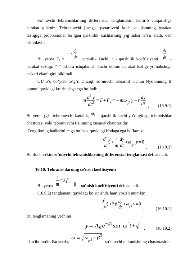 So’nuvchi  tebranishlarning  differensial  tenglamasini  keltirib  chiqarishga
harakat  qilamiz.  Tebranuvchi  jismga  qaytaruvchi  kuch  va  jismning  harakat
tezligiga proporsional bo’lgan qarshilik kuchlarning yig’indisi ta’sir etadi, deb
hisoblaylik. 
Bu yerda Fq  =  
−r dy
dt  qarshilik kuchi,  r - qarshilik koeffisiyenti,  
dy
dt  -
harakat tezligi, “–“ ishora ishqalanish kuchi doimo harakat tezligi yo’nalishiga
teskari ekanligini bildiradi. 
OU  o’q bo’ylab to’g’ri chiziqli so’nuvchi tebranish uchun Nyutonning II
qonuni quyidagi ko’rinishga ega bo’ladi: 
m d2 y
dt 2 =F+Fк=−mω
02 y−r dy
dt ,        (16.9.1)
Bu yerda (y) - tebranuvchi kattalik, ω0  - qarshilik kuchi yo’qligidagi tebranishlar
chastotasi yoki tebranuvchi tizimning xususiy chatotasidir.
 Tenglikning hadlarini m ga bo’lsak quyidagi ifodaga ega bo’lamiz: 
         
d2 y
dt 2 + r
m
dy
dt +ω
02 y=0
,          (16.9.2)
Bu ifoda erkin so’nuvchi tebranishlarning differensial tenglamasi deb ataladi. 
        16.10. Tebranishlarning so’nish koeffisiyenti
Bu yerda 
r
m=2 β ,
 β  - so’nish koeffisiyenti deb ataladi.
(16.9.2) tenglamani quyidagi ko’rinishda ham yozish mumkin: 
d2 y
dt2 +2 β dy
dt +ω
02 y=0
,           (16.10.1)
Bu tenglamaning yechimi
        y= A0e−βt sin (ω't+ϕ) ,          (16.10.2)
 dan iboratdir. Bu yerda, ω
'=√ω
02−β2
 so’nuvchi tebranishning chastotasidir
