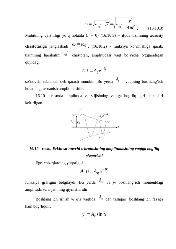 ω
'=√ω
02−β2=√
ω
02− r2
4m2 ,          (16.10.3)
Muhitning qarshiligi yo’q holatda (r  = 0) (16.10.3) – ifoda tizimning  xususiy
chastotasiga tenglashadi  ω
'=ω0 .  (16.10.2)  -  funksiya  ko’rinishiga  qarab,
tizimning  harakatini  ω
'  chastotali,  amplitudasi  vaqt  bo’yicha  o’zgaradigan
quyidagi
A (t)=A0e−βt
so’nuvchi tebranish deb qarash mumkin. Bu yerda  A0  - vaqtning boshlang’ich
holatidagi tebranish amplitudasidir.
16.10  -  rasmda  amplituda  va  siljishning  vaqtga  bog’liq  egri  chiziqlari
keltirilgan. 
16.10 - rasm. Erkin so’nuvchi tebranishning amplitudasining vaqtga bog’liq
o’zgarishi
Egri chiziqlarning yuqorigisi
A (t)=A0e−βt
funksiya  grafigini  belgilaydi.  Bu  yerda  A0  va  y0 boshlang’ich  momentdagi
amplituda va siljishning qiymatlaridir.
Boshlang’ich siljish  y0 o’z vaqtida,  A0  dan tashqari, boshlang’ich fazaga
ham bog’liqdir:
y0=A0sin α
