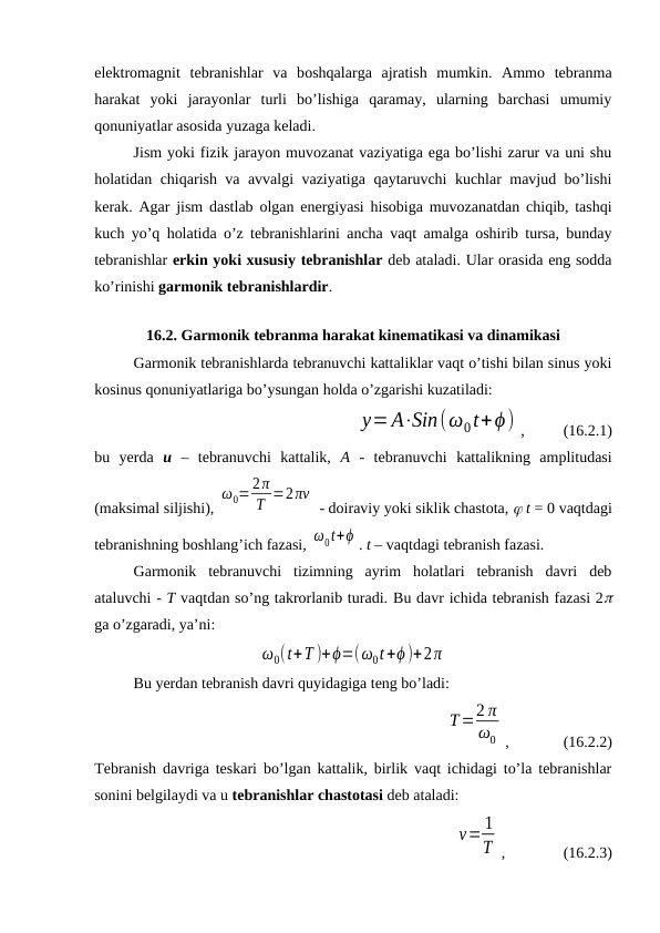 elektromagnit  tebranishlar  va  boshqalarga  ajratish  mumkin.  Ammo  tebranma
harakat  yoki  jarayonlar  turli  bo’lishiga  qaramay,  ularning  barchasi  umumiy
qonuniyatlar asosida yuzaga keladi.
Jism yoki fizik jarayon muvozanat vaziyatiga ega bo’lishi zarur va uni shu
holatidan chiqarish va avvalgi vaziyatiga qaytaruvchi kuchlar mavjud bo’lishi
kerak. Agar jism dastlab olgan energiyasi hisobiga muvozanatdan chiqib, tashqi
kuch yo’q holatida o’z tebranishlarini ancha vaqt amalga oshirib tursa, bunday
tebranishlar erkin yoki xususiy tebranishlar deb ataladi. Ular orasida eng sodda
ko’rinishi garmonik tebranishlardir.
   
16.2. Garmonik tebranma harakat kinematikasi va dinamikasi
Garmonik tebranishlarda tebranuvchi kattaliklar vaqt o’tishi bilan sinus yoki
kosinus qonuniyatlariga bo’ysungan holda o’zgarishi kuzatiladi:
y=A⋅Sin(ω0t+ϕ) ,          (16.2.1)
bu  yerda  u –  tebranuvchi  kattalik,  A -  tebranuvchi  kattalikning  amplitudasi
(maksimal siljishi), 
ω0=2π
T =2πν
 - doiraviy yoki siklik chastota,  t = 0 vaqtdagi
tebranishning boshlang’ich fazasi, ω0t+ϕ . t – vaqtdagi tebranish fazasi.
Garmonik  tebranuvchi  tizimning  ayrim  holatlari  tebranish  davri  deb
ataluvchi - T vaqtdan so’ng takrorlanib turadi. Bu davr ichida tebranish fazasi 2
ga o’zgaradi, ya’ni:
ω0(t+T )+ϕ=(ω0t+ϕ )+2π
Bu yerdan tebranish davri quyidagiga teng bo’ladi:
T=2 π
ω0 ,              (16.2.2)
Tebranish davriga teskari bo’lgan kattalik, birlik vaqt ichidagi to’la tebranishlar
sonini belgilaydi va u tebranishlar chastotasi deb ataladi:
ν= 1
T ,               (16.2.3)

