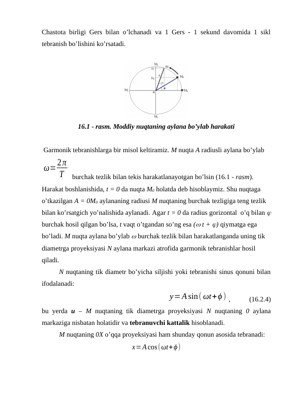Chastota birligi Gers bilan o’lchanadi va 1 Gers - 1 sekund davomida 1 sikl
tebranish bo’lishini ko’rsatadi.
16.1 - rasm. Moddiy nuqtaning aylana bo’ylab harakati
 Garmonik tebranishlarga bir misol keltiramiz. M nuqta A radiusli aylana bo’ylab
ω=2π
T
 burchak tezlik bilan tekis harakatlanayotgan bo’lsin (16.1 - rasm).
Harakat boshlanishida, t = 0 da nuqta M0 holatda deb hisoblaymiz. Shu nuqtaga  
o’tkazilgan A = 0M0 aylananing radiusi M nuqtaning burchak tezligiga teng tezlik 
bilan ko’rsatgich yo’nalishida aylanadi. Agar t = 0 da radius gorizontal  o’q bilan 
burchak hosil qilgan bo’lsa, t vaqt o’tgandan so’ng esa ( t + ) qiymatga ega 
bo’ladi. M nuqta aylana bo’ylab  burchak tezlik bilan harakatlanganda uning tik 
diametrga proyeksiyasi N aylana markazi atrofida garmonik tebranishlar hosil 
qiladi.
N nuqtaning tik diametr bo’yicha siljishi yoki tebranishi sinus qonuni bilan
ifodalanadi:
y=Asin( ωt+ϕ) ,           (16.2.4)
bu yerda  u –  M nuqtaning tik diametrga proyeksiyasi  N nuqtaning  0 aylana
markaziga nisbatan holatidir va tebranuvchi kattalik hisoblanadi.
M nuqtaning 0X o’qqa proyeksiyasi ham shunday qonun asosida tebranadi:
х=Acos(ωt+ϕ)
