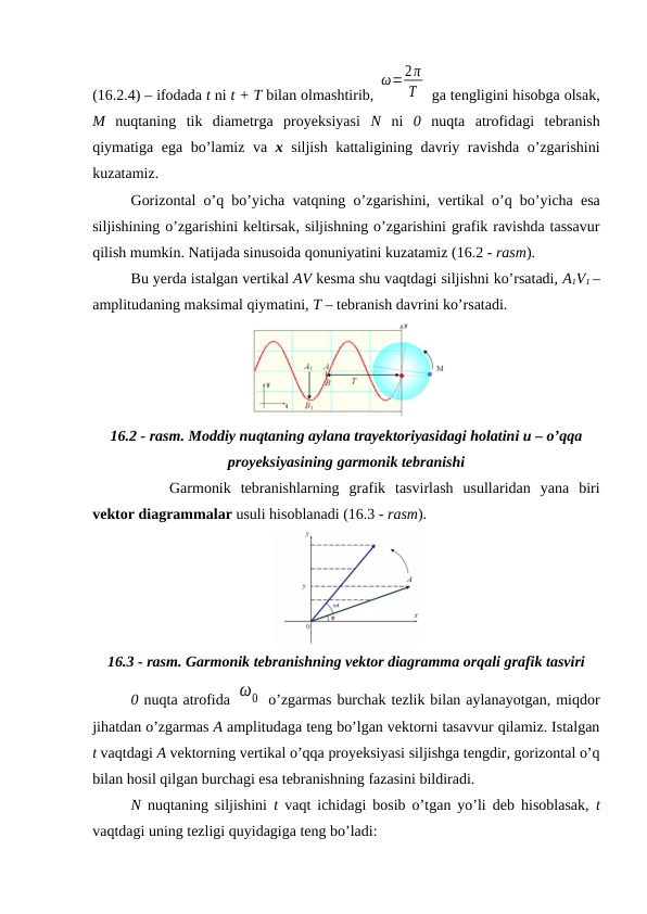 (16.2.4) – ifodada t ni t + T bilan olmashtirib, 
ω=2π
T  ga tengligini hisobga olsak,
M nuqtaning  tik  diametrga  proyeksiyasi  N ni  0 nuqta  atrofidagi  tebranish
qiymatiga ega bo’lamiz va  x siljish kattaligining davriy ravishda o’zgarishini
kuzatamiz.
Gorizontal o’q bo’yicha vatqning o’zgarishini, vertikal o’q bo’yicha esa
siljishining o’zgarishini keltirsak, siljishning o’zgarishini grafik ravishda tassavur
qilish mumkin. Natijada sinusoida qonuniyatini kuzatamiz (16.2 - rasm). 
Bu yerda istalgan vertikal AV kesma shu vaqtdagi siljishni ko’rsatadi, A1V1 –
amplitudaning maksimal qiymatini, T – tebranish davrini ko’rsatadi.
16.2 - rasm. Moddiy nuqtaning aylana trayektoriyasidagi holatini u – o’qqa
proyeksiyasining garmonik tebranishi
Garmonik  tebranishlarning  grafik  tasvirlash  usullaridan  yana  biri
vektor diagrammalar usuli hisoblanadi (16.3 - rasm).
16.3 - rasm. Garmonik tebranishning vektor diagramma orqali grafik tasviri
0 nuqta atrofida ω0  o’zgarmas burchak tezlik bilan aylanayotgan, miqdor
jihatdan o’zgarmas A amplitudaga teng bo’lgan vektorni tasavvur qilamiz. Istalgan
t vaqtdagi A vektorning vertikal o’qqa proyeksiyasi siljishga tengdir, gorizontal o’q
bilan hosil qilgan burchagi esa tebranishning fazasini bildiradi.
N nuqtaning siljishini  t vaqt ichidagi bosib o’tgan yo’li deb hisoblasak,  t
vaqtdagi uning tezligi quyidagiga teng bo’ladi:
